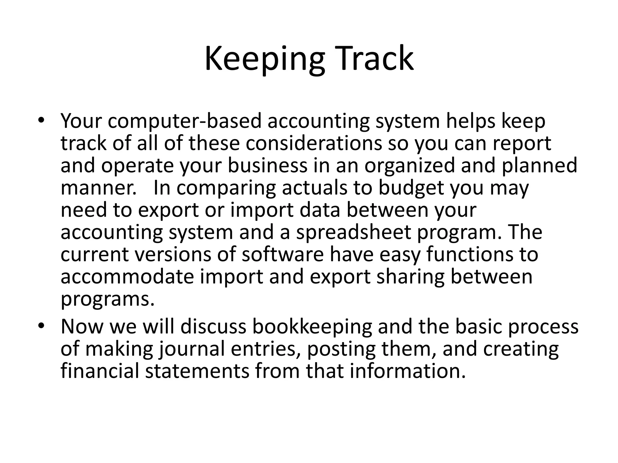 Keeping Track
• Your computer-based accounting system helps keep
track of all of these considerations so you can report
and operate your business in an organized and planned
manner. In comparing actuals to budget you may
need to export or import data between your
accounting system and a spreadsheet program. The
current versions of software have easy functions to
accommodate import and export sharing between
programs.
• Now we will discuss bookkeeping and the basic process
of making journal entries, posting them, and creating
financial statements from that information.
 