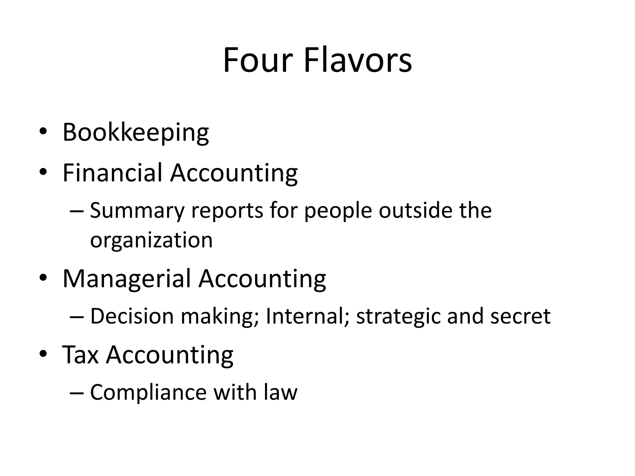 Four Flavors
• Bookkeeping
• Financial Accounting
– Summary reports for people outside the
organization
• Managerial Accounting
– Decision making; Internal; strategic and secret
• Tax Accounting
– Compliance with law
 