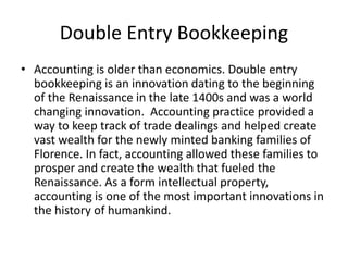 Double Entry Bookkeeping
• Accounting is older than economics. Double entry
bookkeeping is an innovation dating to the beginning
of the Renaissance in the late 1400s and was a world
changing innovation. Accounting practice provided a
way to keep track of trade dealings and helped create
vast wealth for the newly minted banking families of
Florence. In fact, accounting allowed these families to
prosper and create the wealth that fueled the
Renaissance. As a form intellectual property,
accounting is one of the most important innovations in
the history of humankind.
 