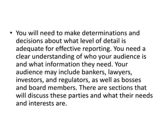 • You will need to make determinations and
decisions about what level of detail is
adequate for effective reporting. You need a
clear understanding of who your audience is
and what information they need. Your
audience may include bankers, lawyers,
investors, and regulators, as well as bosses
and board members. There are sections that
will discuss these parties and what their needs
and interests are.
 