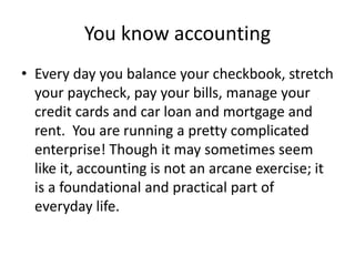 You know accounting
• Every day you balance your checkbook, stretch
your paycheck, pay your bills, manage your
credit cards and car loan and mortgage and
rent. You are running a pretty complicated
enterprise! Though it may sometimes seem
like it, accounting is not an arcane exercise; it
is a foundational and practical part of
everyday life.
 