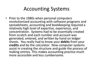 Accounting Systems
• Prior to the 1980s when personal computers
revolutionized accounting with software programs and
spreadsheets, accounting and bookkeeping required a
relatively high level of expertise, experience, and
concentration. Systems had to be essentially created
from scratch and each number and account was
generated, entered, and written by hand on ledger
sheets. You really had to know your debits from your
credits and be the calculator. Now computer systems
assist in creating the structure and guide the process of
making entries. This makes accounting practice much
more accessible and less cumbersome.
 