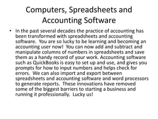Computers, Spreadsheets and
Accounting Software
• In the past several decades the practice of accounting has
been transformed with spreadsheets and accounting
software. You are so lucky to be learning and becoming an
accounting user now! You can now add and subtract and
manipulate columns of numbers in spreadsheets and save
them as a handy record of your work. Accounting software
such as QuickBooks is easy to set up and use, and gives you
prompts for how to input numbers and helps check for
errors. We can also import and export between
spreadsheets and accounting software and word processors
to generate reports. These innovations have removed
some of the biggest barriers to starting a business and
running it professionally. Lucky us!
 
