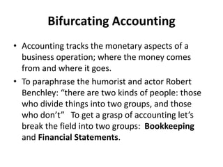 Bifurcating Accounting
• Accounting tracks the monetary aspects of a
business operation; where the money comes
from and where it goes.
• To paraphrase the humorist and actor Robert
Benchley: “there are two kinds of people: those
who divide things into two groups, and those
who don’t” To get a grasp of accounting let’s
break the field into two groups: Bookkeeping
and Financial Statements.
 