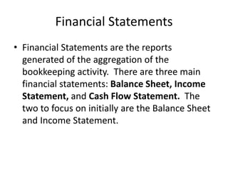 Financial Statements
• Financial Statements are the reports
generated of the aggregation of the
bookkeeping activity. There are three main
financial statements: Balance Sheet, Income
Statement, and Cash Flow Statement. The
two to focus on initially are the Balance Sheet
and Income Statement.
 