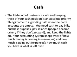 Cash
• The lifeblood of business is cash and keeping
track of your cash position is an absolute priority.
Things come to a grinding halt when the bank
accounts are empty. You need cash to pay bills,
purchase supplies, pay salaries (people become
ornery if they don’t get paid), and keep the lights
on. Your accounting system keeps track of how
much money is coming in (revenues) and how
much is going out (expenses); how much cash
you have is what is left over.
 