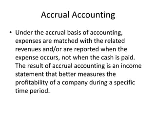 Accrual Accounting
• Under the accrual basis of accounting,
expenses are matched with the related
revenues and/or are reported when the
expense occurs, not when the cash is paid.
The result of accrual accounting is an income
statement that better measures the
profitability of a company during a specific
time period.
 