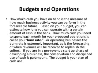 Budgets and Operations
• How much cash you have on hand is the measure of
how much business activity you can perform in the
foreseeable future. Based on your budget, you can
estimate how long you can operate with a certain
amount of cash in the bank. How much cash you need
to spend each month for your proposed operations is
called you “burn rate.” For operating businesses the
burn rate is extremely important, as is the forecasting
of when revenues will be received to replenish the
coffers. If you are in a pre-revenue start up phase of
developing a business, the conservation and disciplined
use of cash is paramount. The budget is your plan of
cash use.
 