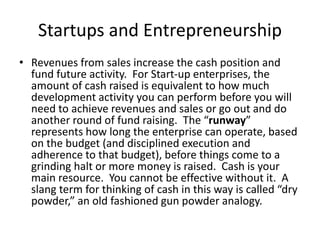 Startups and Entrepreneurship
• Revenues from sales increase the cash position and
fund future activity. For Start-up enterprises, the
amount of cash raised is equivalent to how much
development activity you can perform before you will
need to achieve revenues and sales or go out and do
another round of fund raising. The “runway”
represents how long the enterprise can operate, based
on the budget (and disciplined execution and
adherence to that budget), before things come to a
grinding halt or more money is raised. Cash is your
main resource. You cannot be effective without it. A
slang term for thinking of cash in this way is called “dry
powder,” an old fashioned gun powder analogy.
 