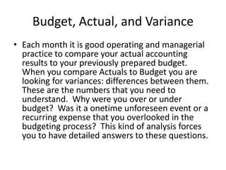 Budget, Actual, and Variance
• Each month it is good operating and managerial
practice to compare your actual accounting
results to your previously prepared budget.
When you compare Actuals to Budget you are
looking for variances: differences between them.
These are the numbers that you need to
understand. Why were you over or under
budget? Was it a onetime unforeseen event or a
recurring expense that you overlooked in the
budgeting process? This kind of analysis forces
you to have detailed answers to these questions.
 
