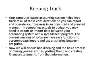 Keeping Track
• Your computer-based accounting system helps keep
track of all of these considerations so you can report
and operate your business in an organized and planned
manner. In comparing actuals to budget you may
need to export or import data between your
accounting system and a spreadsheet program. The
current versions of software have easy functions to
accommodate import and export sharing between
programs.
• Now we will discuss bookkeeping and the basic process
of making journal entries, posting them, and creating
financial statements from that information.
 