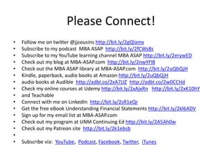 Please Connect!
• Follow me on twitter @jjcousins http://bit.ly/2gQlamx
• Subscribe to my podcast MBA ASAP http://bit.ly/2fCWs8s
• Subscribe to my YouTube learning channel MBA ASAP http://bit.ly/2erywED
• Check out my blog at MBA-ASAP.com http://bit.ly/2nwYFl8
• Check out the MBA ASAP library at MBA-ASAP.com http://bit.ly/2uQbQjH
• Kindle, paperback, audio books at Amazon http://bit.ly/2uQbQjH
• audio books at Audible http://adbl.co/2xA7JJZ http://adbl.co/2w0CCHd
• Check my online courses at Udemy http://bit.ly/2xAjxRn http://bit.ly/2xK10hY
• and Teachable
• Connect with me on LinkedIn http://bit.ly/2sR1eQr
• Get the free eBook Understanding Financial Statements http://bit.ly/2kl6ADV
• Sign up for my email list at MBA-ASAP.com
• Check out my program at UNM Continuing Ed http://bit.ly/2A5Ah0w
• Check out my Patreon site http://bit.ly/2k1ebsb
•
• Subscribe via: YouTube, Podcast, Facebook, Twitter, iTunes
 
