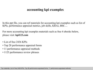 accounting kpi examples 
In this ppt file, you can ref materials for accounting kpi examples such as list of 
KPIs, performance appraisal metrics, job skills, KRAs, BSC… 
For more accounting kpi examples materials such as free 4 ebooks below, 
please visit: kpi123.com 
• List of free 2436 KPIs 
• Top 28 performance appraisal forms 
• 11 performance appraisal methods 
• 1125 performance review phrases 
Top materials: List of free 2436 KPIs, Top 28 performance appraisal forms, 11 performance appraisal methods 
Interview questions and answers – free download/ pdf and ppt file 
 