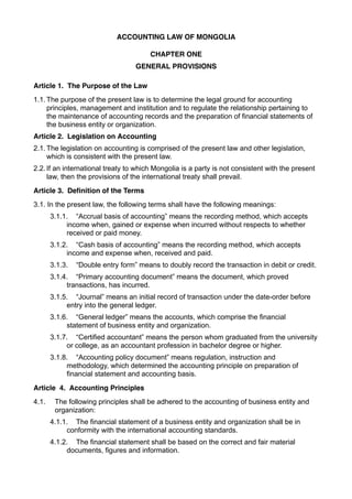 ACCOUNTING LAW OF MONGOLIA
CHAPTER ONE
GENERAL PROVISIONS
Article 1. The Purpose of the Law
1.1. The purpose of the present law is to determine the legal ground for accounting
principles, management and institution and to regulate the relationship pertaining to
the maintenance of accounting records and the preparation of financial statements of
the business entity or organization.
Article 2. Legislation on Accounting
2.1. The legislation on accounting is comprised of the present law and other legislation,
which is consistent with the present law.
2.2. If an international treaty to which Mongolia is a party is not consistent with the present
law, then the provisions of the international treaty shall prevail.
Article 3. Definition of the Terms
3.1. In the present law, the following terms shall have the following meanings:
3.1.1. “Accrual basis of accounting” means the recording method, which accepts
income when, gained or expense when incurred without respects to whether
received or paid money.
3.1.2. “Cash basis of accounting” means the recording method, which accepts
income and expense when, received and paid.
3.1.3.

“Double entry form” means to doubly record the transaction in debit or credit.

3.1.4. “Primary accounting document” means the document, which proved
transactions, has incurred.
3.1.5. “Journal” means an initial record of transaction under the date-order before
entry into the general ledger.
3.1.6. “General ledger” means the accounts, which comprise the financial
statement of business entity and organization.
3.1.7. “Certified accountant” means the person whom graduated from the university
or college, as an accountant profession in bachelor degree or higher.
3.1.8. “Accounting policy document” means regulation, instruction and
methodology, which determined the accounting principle on preparation of
financial statement and accounting basis.
Article 4. Accounting Principles
4.1.

The following principles shall be adhered to the accounting of business entity and
organization:
4.1.1. The financial statement of a business entity and organization shall be in
conformity with the international accounting standards.
4.1.2. The financial statement shall be based on the correct and fair material
documents, figures and information.

 