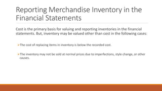 Reporting Merchandise Inventory in the
Financial Statements
Cost is the primary basis for valuing and reporting inventorie...