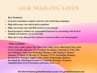 Key Features:
 Generates maximum response rates for your marketing campaigns
 High deliverance rate and brand recognition
 High conversion rates and ROI (return on investment)
 Reach prospects without any geographical barriers by associating with the best
Mailing List Industry service provider
 High opt-in data that provide marketers zero-in on their very best prospects
Titles Available:
 CEO, CFO, CMO, COO,CTO, CIO, CXO, CBO, CCO, CDO,CKO, CSO, CPO,
CLO, Controller, Director, Vice President, Presidents, Chairman's, GMs, Mid
level Managers, Sales and Marketing Managers, HR Managers, Finance
Manager, IT Head, IT Director, IT Manager, VP IT, Purchasing Manager,
Procurement Manager, Supply Chain, Head of Operations, Business
Development, Marketing Executives, Corporate Secretary, Treasurer,
Administration, R & D Executives and many more......!!!
816-286-4114|info@globalb2bcontacts.com| www.globalb2bcontacts.com
 