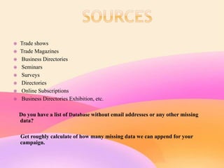  Trade shows
 Trade Magazines
 Business Directories
 Seminars
 Surveys
 Directories
 Online Subscriptions
 Business Directories Exhibition, etc.
Do you have a list of Database without email addresses or any other missing
data?
Get roughly calculate of how many missing data we can append for your
campaign.
 