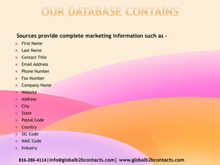 Sources provide complete marketing information such as –
 First Name
 Last Name
 Contact Title
 Email Address
 Phone Number
 Fax Number
 Company Name
 Website
 Address
 City
 State
 Postal Code
 Country
 SIC Code
 NAIC Code
 Industry
816-286-4114|info@globalb2bcontacts.com| www.globalb2bcontacts.com
 