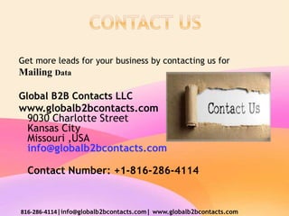 Get more leads for your business by contacting us for
Mailing Data
Global B2B Contacts LLC
www.globalb2bcontacts.com
9030 Charlotte Street
Kansas City
Missouri ,USA
info@globalb2bcontacts.com
Contact Number: +1-816-286-4114
816-286-4114|info@globalb2bcontacts.com| www.globalb2bcontacts.com
 