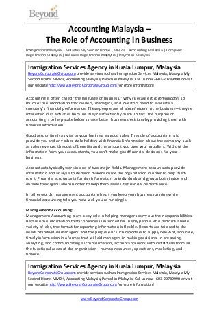 www.BeyondCorporateGroup.com
Accounting Malaysia –
The Role of Accounting in Business
Immigration Malaysia | Malaysia My Second Home | MM2H | Accounting Malaysia | Company
Registration Malaysia | Business Registration Malaysia | Payroll in Malaysia
Accounting is often called “the language of business.” Why? Because it communicates so
much of the information that owners, managers, and investors need to evaluate a
company’s financial performance. These people are all stakeholders in the business—they’re
interested in its activities because they’re affected by them. In fact, the purpose of
accounting is to help stakeholders make better business decisions by providing them with
financial information.
Good accounting is as vital to your business as good sales. The role of accounting is to
provide you and any other stakeholders with financial information about the company, such
as sales revenue, the cost of benefits and the amount you owe your suppliers. Without the
information from your accountants, you can’t make good financial decisions for your
business.
Accountants typically work in one of two major fields. Management accountants provide
information and analysis to decision makers inside the organization in order to help them
run it. Financial accountants furnish information to individuals and groups both inside and
outside the organization in order to help them assess its financial performance.
In other words, management accounting helps you keep your business running while
financial accounting tells you how well you’re running it.
Management Accounting:
Management Accounting plays a key role in helping managers carry out their responsibilities.
Because the information that it provides is intended for use by people who perform a wide
variety of jobs, the format for reporting information is flexible. Reports are tailored to the
needs of individual managers, and the purpose of such reports is to supply relevant, accurate,
timely information in a format that will aid managers in making decisions. In preparing,
analyzing, and communicating such information, accountants work with individuals from all
the functional areas of the organization—human resources, operations, marketing, and
finance.
Immigration Services Agency in Kuala Lumpur, Malaysia
BeyondCorporateGroup.com provide services such as Immigration Services Malaysia, Malaysia My
Second Home, MM2H, Accounting Malaysia, Payroll in Malaysia. Call us now +603-20789990 or visit
our website http://www.BeyondCorporateGroup.com for more information!
Immigration Services Agency in Kuala Lumpur, Malaysia
BeyondCorporateGroup.com provide services such as Immigration Services Malaysia, Malaysia My
Second Home, MM2H, Accounting Malaysia, Payroll in Malaysia. Call us now +603-20789990 or visit
our website http://www.BeyondCorporateGroup.com for more information!
 