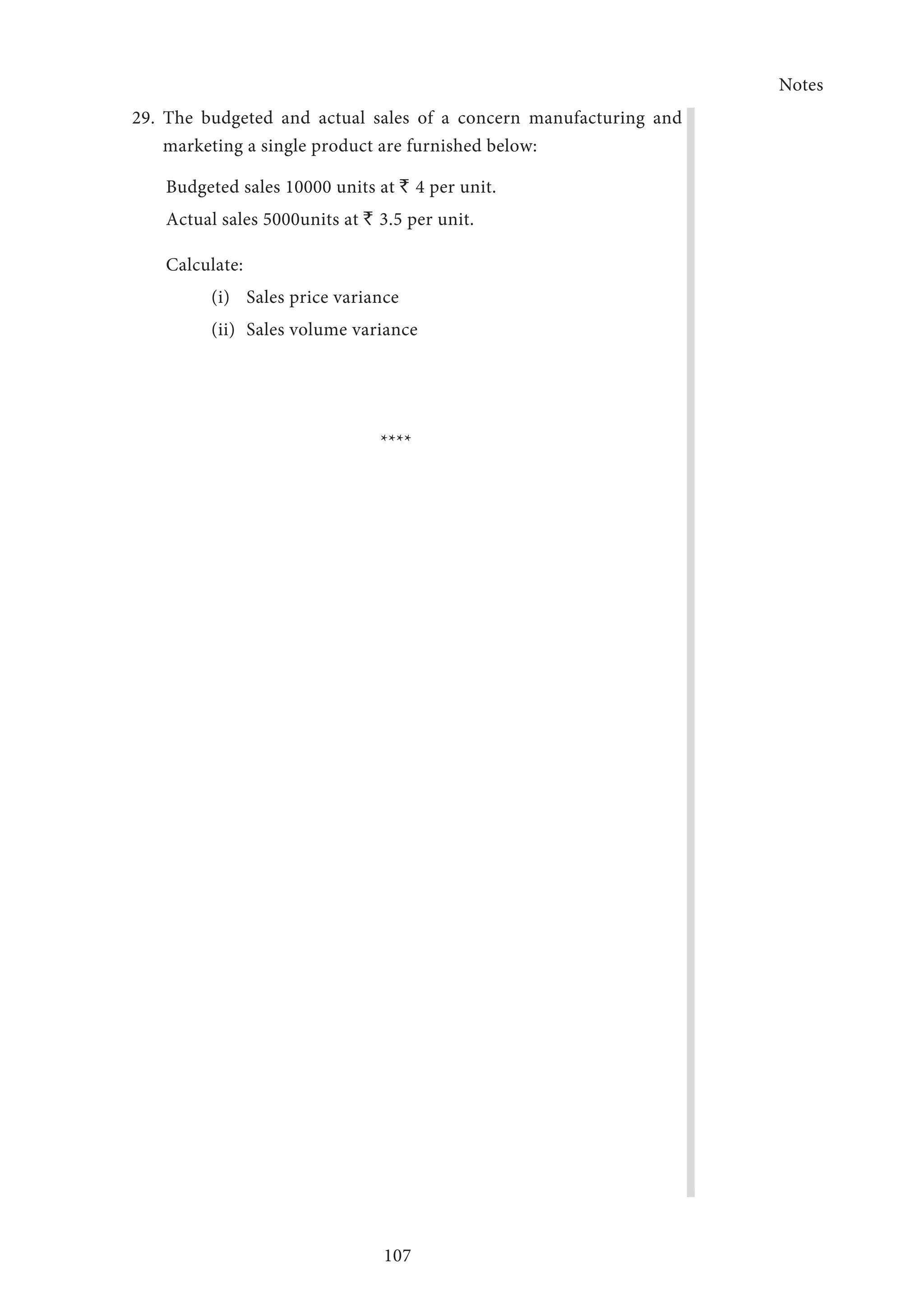 Notes
107
29.	The budgeted and actual sales of a concern manufacturing and
marketing a single product are furnished below:
Budgeted sales 10000 units at ` 4 per unit.
Actual sales 5000units at ` 3.5 per unit.
Calculate:
(i)	 Sales price variance
(ii)	 Sales volume variance
****
 
