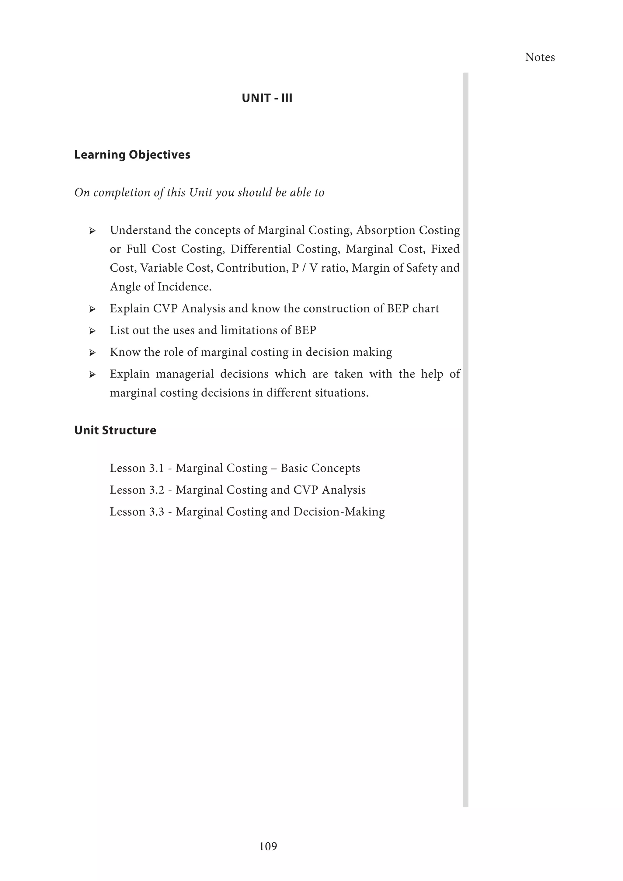Notes
109
UNIT - III
Learning Objectives
On completion of this Unit you should be able to
➢ ➢ Understand the concepts of Marginal Costing, Absorption Costing
or Full Cost Costing, Differential Costing, Marginal Cost, Fixed
Cost, Variable Cost, Contribution, P / V ratio, Margin of Safety and
Angle of Incidence.
➢ ➢ Explain CVP Analysis and know the construction of BEP chart
➢ ➢ List out the uses and limitations of BEP
➢ ➢ Know the role of marginal costing in decision making
➢ ➢ Explain managerial decisions which are taken with the help of
marginal costing decisions in different situations.
Unit Structure
Lesson 3.1 - Marginal Costing – Basic Concepts
Lesson 3.2 - Marginal Costing and CVP Analysis
Lesson 3.3 - Marginal Costing and Decision-Making
 