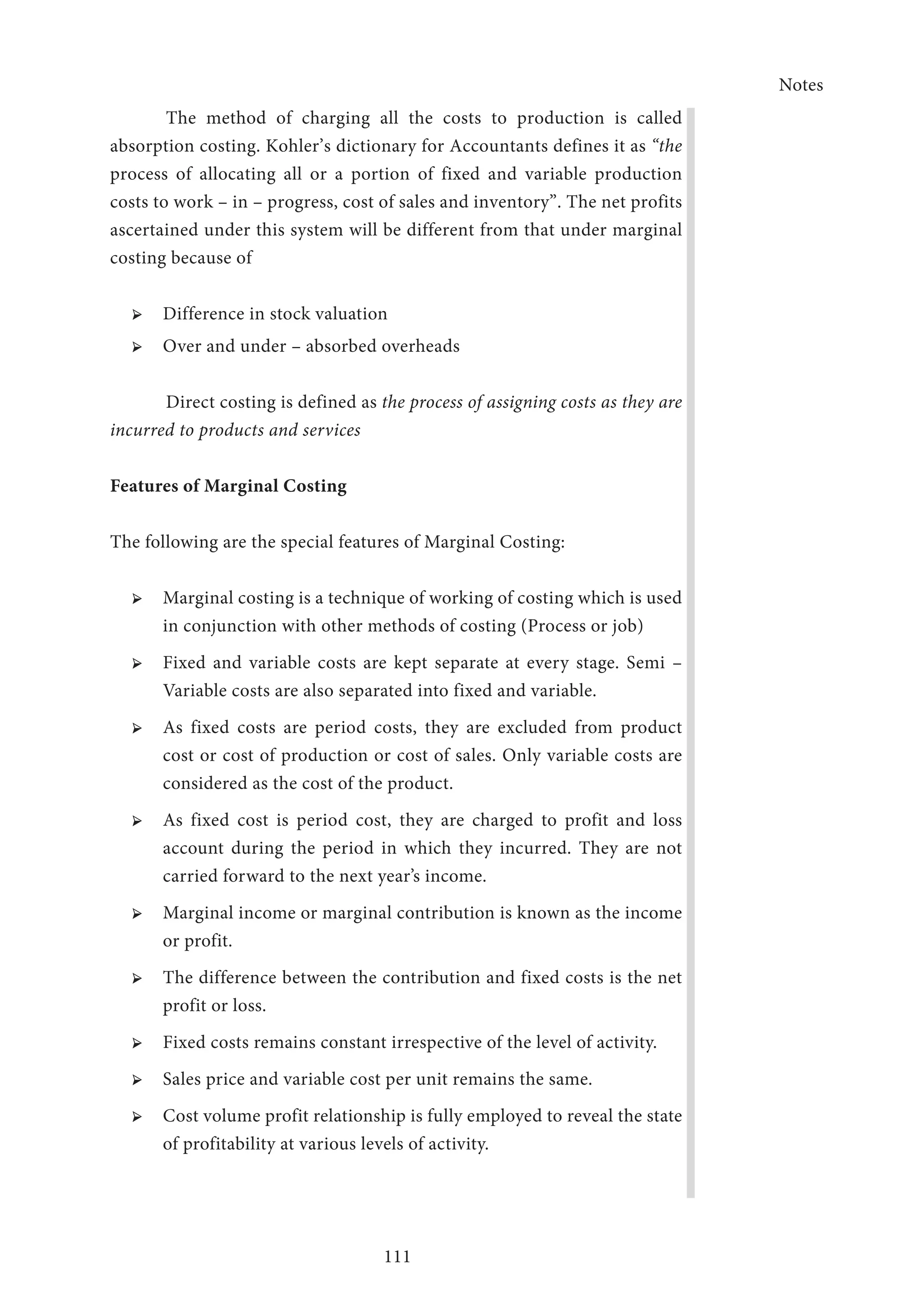 Notes
111
The method of charging all the costs to production is called
absorption costing. Kohler’s dictionary for Accountants defines it as “the
process of allocating all or a portion of fixed and variable production
costs to work – in – progress, cost of sales and inventory”. The net profits
ascertained under this system will be different from that under marginal
costing because of
➢ ➢ Difference in stock valuation
➢ ➢ Over and under – absorbed overheads
	 Direct costing is defined as the process of assigning costs as they are
incurred to products and services
Features of Marginal Costing
The following are the special features of Marginal Costing:
➢ ➢ Marginal costing is a technique of working of costing which is used
in conjunction with other methods of costing (Process or job)
➢ ➢ Fixed and variable costs are kept separate at every stage. Semi –
Variable costs are also separated into fixed and variable.
➢ ➢ As fixed costs are period costs, they are excluded from product
cost or cost of production or cost of sales. Only variable costs are
considered as the cost of the product.
➢ ➢ As fixed cost is period cost, they are charged to profit and loss
account during the period in which they incurred. They are not
carried forward to the next year’s income.
➢ ➢ Marginal income or marginal contribution is known as the income
or profit.
➢ ➢ The difference between the contribution and fixed costs is the net
profit or loss.
➢ ➢ Fixed costs remains constant irrespective of the level of activity.
➢ ➢ Sales price and variable cost per unit remains the same.
➢ ➢ Cost volume profit relationship is fully employed to reveal the state
of profitability at various levels of activity.
 