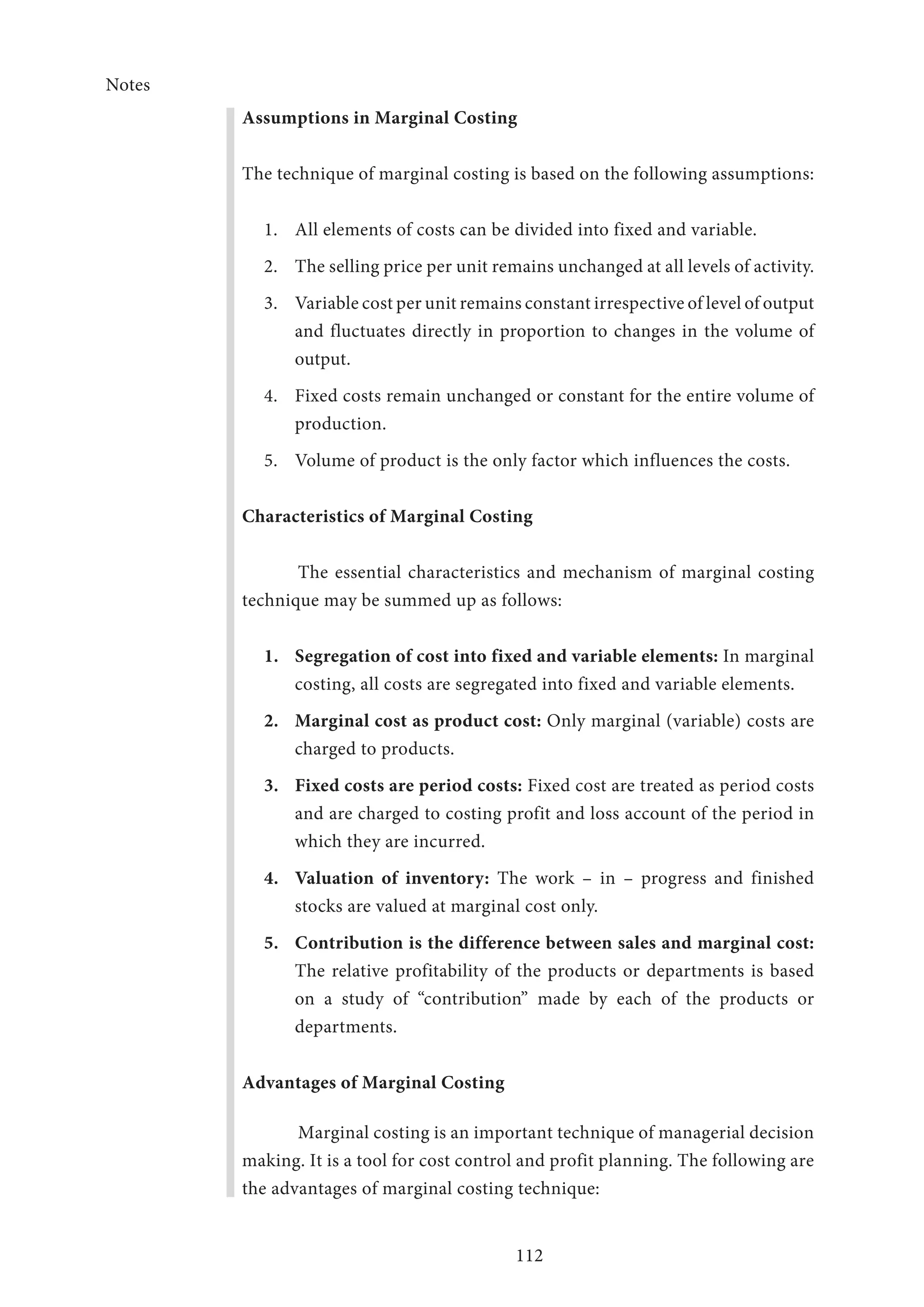 Notes
112
Assumptions in Marginal Costing
The technique of marginal costing is based on the following assumptions:
1.	 All elements of costs can be divided into fixed and variable.
2.	 The selling price per unit remains unchanged at all levels of activity.
3.	 Variable cost per unit remains constant irrespective of level of output
and fluctuates directly in proportion to changes in the volume of
output.
4.	 Fixed costs remain unchanged or constant for the entire volume of
production.
5.	 Volume of product is the only factor which influences the costs.
Characteristics of Marginal Costing
The essential characteristics and mechanism of marginal costing
technique may be summed up as follows:
1.	 Segregation of cost into fixed and variable elements: In marginal
costing, all costs are segregated into fixed and variable elements.
2.	 Marginal cost as product cost: Only marginal (variable) costs are
charged to products.
3.	 Fixed costs are period costs: Fixed cost are treated as period costs
and are charged to costing profit and loss account of the period in
which they are incurred.
4.	 Valuation of inventory: The work – in – progress and finished
stocks are valued at marginal cost only.
5.	 Contribution is the difference between sales and marginal cost:
The relative profitability of the products or departments is based
on a study of “contribution” made by each of the products or
departments.
Advantages of Marginal Costing
Marginal costing is an important technique of managerial decision
making. It is a tool for cost control and profit planning. The following are
the advantages of marginal costing technique:
 