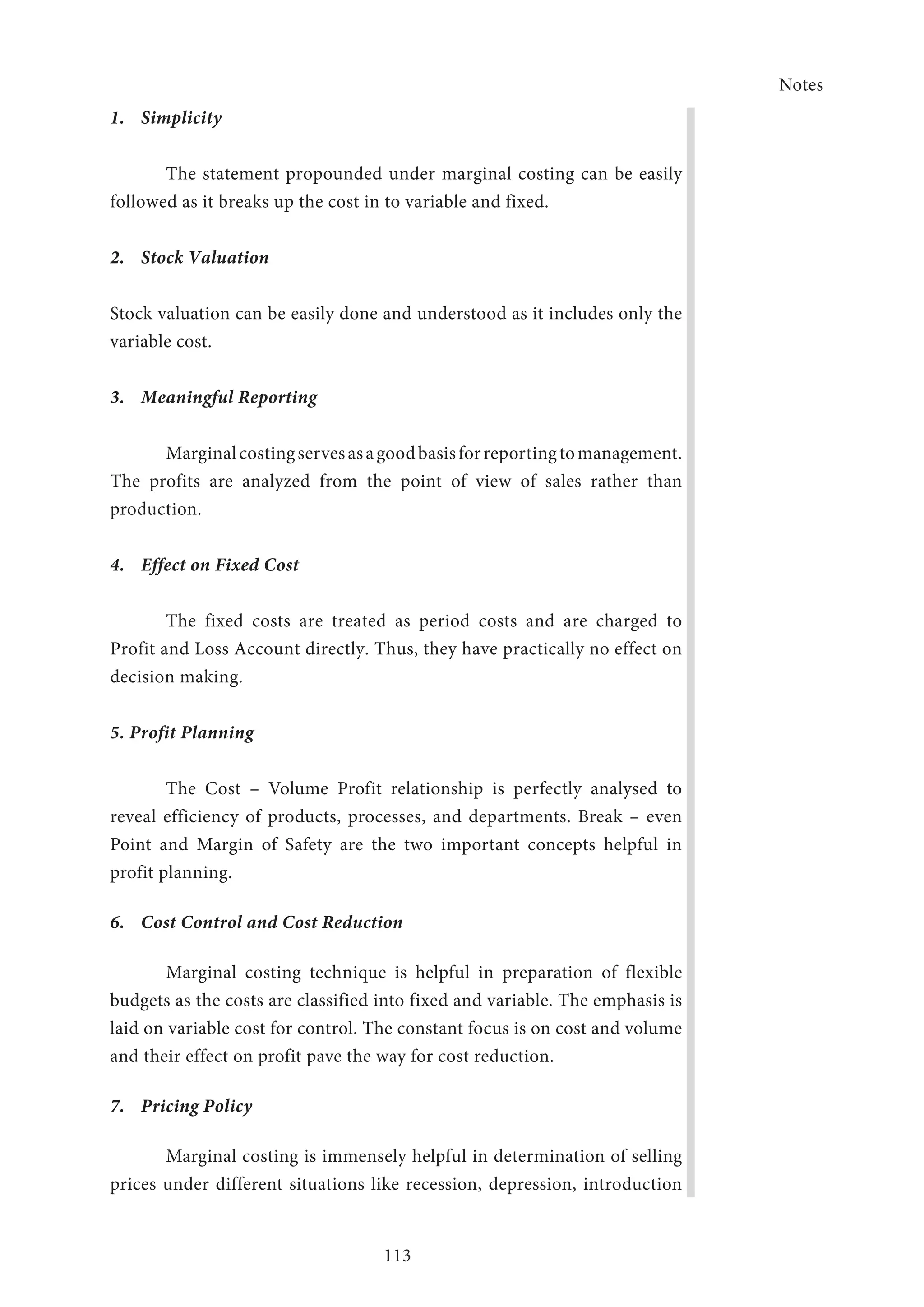 Notes
113
1.	Simplicity
The statement propounded under marginal costing can be easily
followed as it breaks up the cost in to variable and fixed.
2.	 Stock Valuation
Stock valuation can be easily done and understood as it includes only the
variable cost.
3.	 Meaningful Reporting
Marginalcostingservesasagoodbasisforreportingtomanagement.
The profits are analyzed from the point of view of sales rather than
production.
4.	 Effect on Fixed Cost
The fixed costs are treated as period costs and are charged to
Profit and Loss Account directly. Thus, they have practically no effect on
decision making.
5. Profit Planning
The Cost – Volume Profit relationship is perfectly analysed to
reveal efficiency of products, processes, and departments. Break – even
Point and Margin of Safety are the two important concepts helpful in
profit planning.
6.	 Cost Control and Cost Reduction
Marginal costing technique is helpful in preparation of flexible
budgets as the costs are classified into fixed and variable. The emphasis is
laid on variable cost for control. The constant focus is on cost and volume
and their effect on profit pave the way for cost reduction.
7.	 Pricing Policy
Marginal costing is immensely helpful in determination of selling
prices under different situations like recession, depression, introduction
 