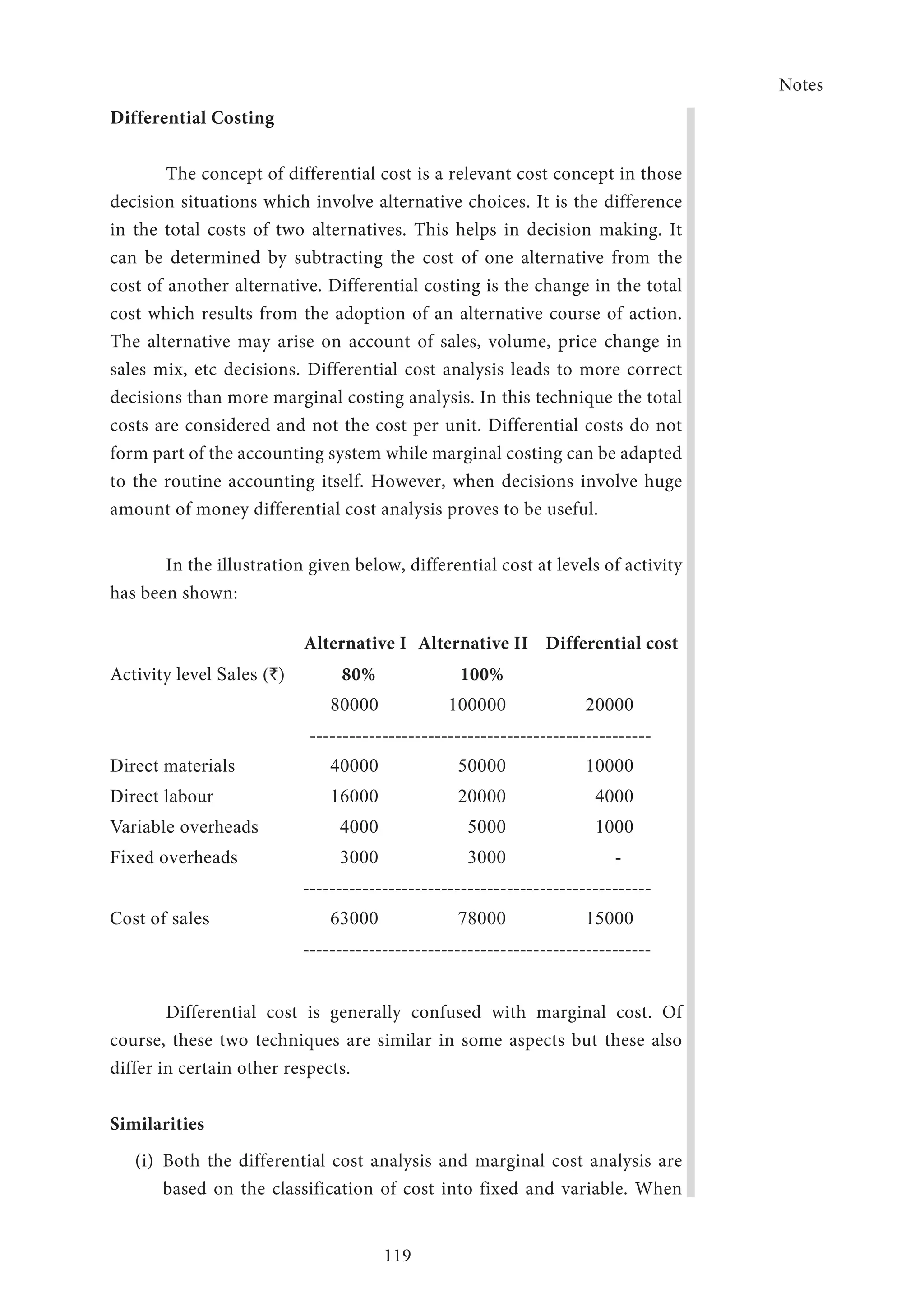 Notes
119
Differential Costing
The concept of differential cost is a relevant cost concept in those
decision situations which involve alternative choices. It is the difference
in the total costs of two alternatives. This helps in decision making. It
can be determined by subtracting the cost of one alternative from the
cost of another alternative. Differential costing is the change in the total
cost which results from the adoption of an alternative course of action.
The alternative may arise on account of sales, volume, price change in
sales mix, etc decisions. Differential cost analysis leads to more correct
decisions than more marginal costing analysis. In this technique the total
costs are considered and not the cost per unit. Differential costs do not
form part of the accounting system while marginal costing can be adapted
to the routine accounting itself. However, when decisions involve huge
amount of money differential cost analysis proves to be useful.
In the illustration given below, differential cost at levels of activity
has been shown:
Alternative I Alternative II Differential cost
Activity level Sales (`) 80% 100%
80000 100000 20000
----------------------------------------------------
Direct materials 40000 50000 10000
Direct labour 16000 20000 4000
Variable overheads 4000 5000 1000
Fixed overheads 3000 3000 -
-----------------------------------------------------
Cost of sales 63000 78000 15000
-----------------------------------------------------
Differential cost is generally confused with marginal cost. Of
course, these two techniques are similar in some aspects but these also
differ in certain other respects.
Similarities
(i)	 Both the differential cost analysis and marginal cost analysis are
based on the classification of cost into fixed and variable. When
 