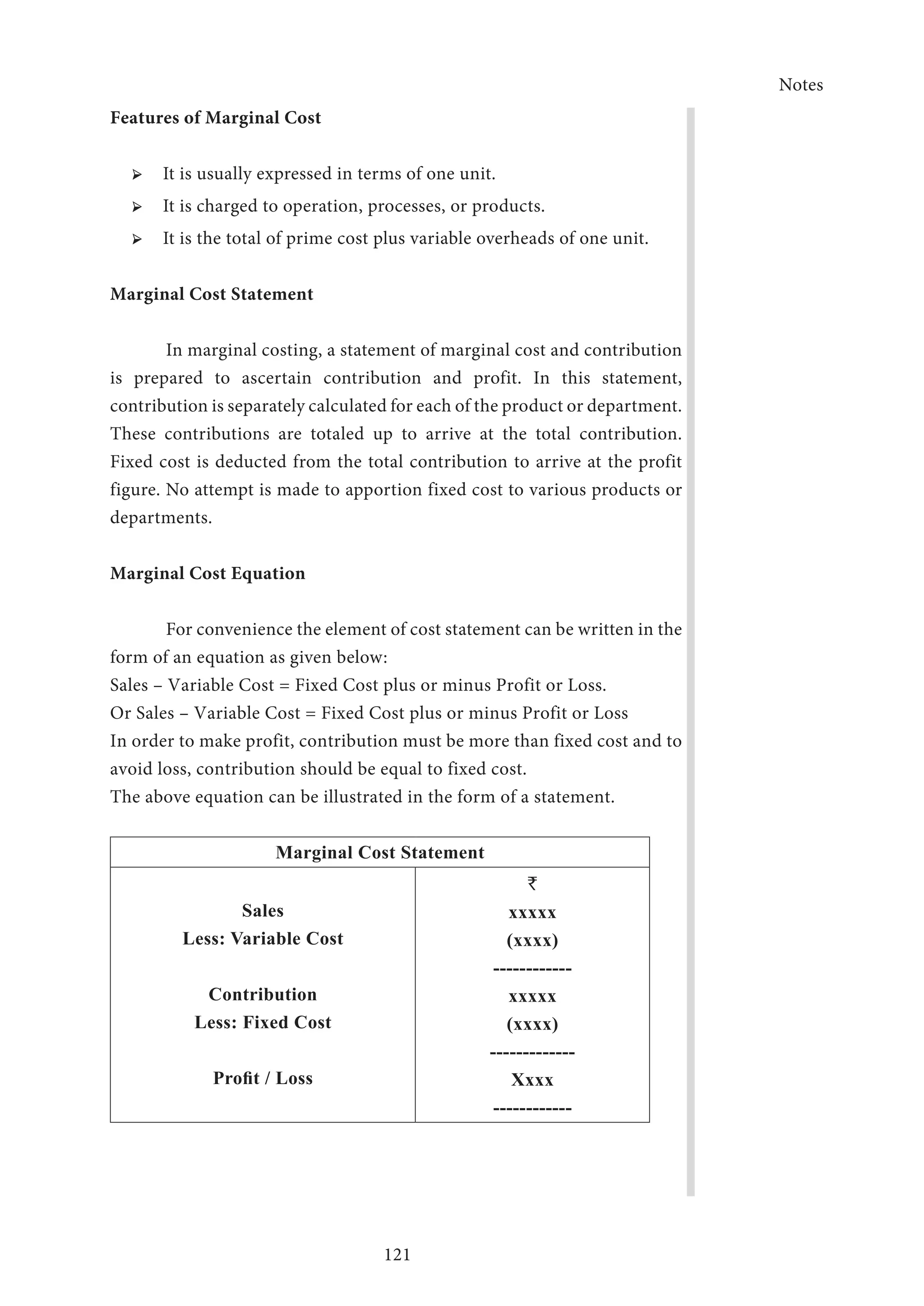 Notes
121
Features of Marginal Cost
➢ ➢ It is usually expressed in terms of one unit.
➢ ➢ It is charged to operation, processes, or products.
➢ ➢ It is the total of prime cost plus variable overheads of one unit.
Marginal Cost Statement
In marginal costing, a statement of marginal cost and contribution
is prepared to ascertain contribution and profit. In this statement,
contribution is separately calculated for each of the product or department.
These contributions are totaled up to arrive at the total contribution.
Fixed cost is deducted from the total contribution to arrive at the profit
figure. No attempt is made to apportion fixed cost to various products or
departments.
Marginal Cost Equation
For convenience the element of cost statement can be written in the
form of an equation as given below:
Sales – Variable Cost = Fixed Cost plus or minus Profit or Loss.
Or Sales – Variable Cost = Fixed Cost plus or minus Profit or Loss
In order to make profit, contribution must be more than fixed cost and to
avoid loss, contribution should be equal to fixed cost.
The above equation can be illustrated in the form of a statement.
Marginal Cost Statement
Sales
Less: Variable Cost
Contribution
Less: Fixed Cost
Profit / Loss
`
xxxxx
(xxxx)
------------
xxxxx
(xxxx)
-------------
Xxxx
------------
 