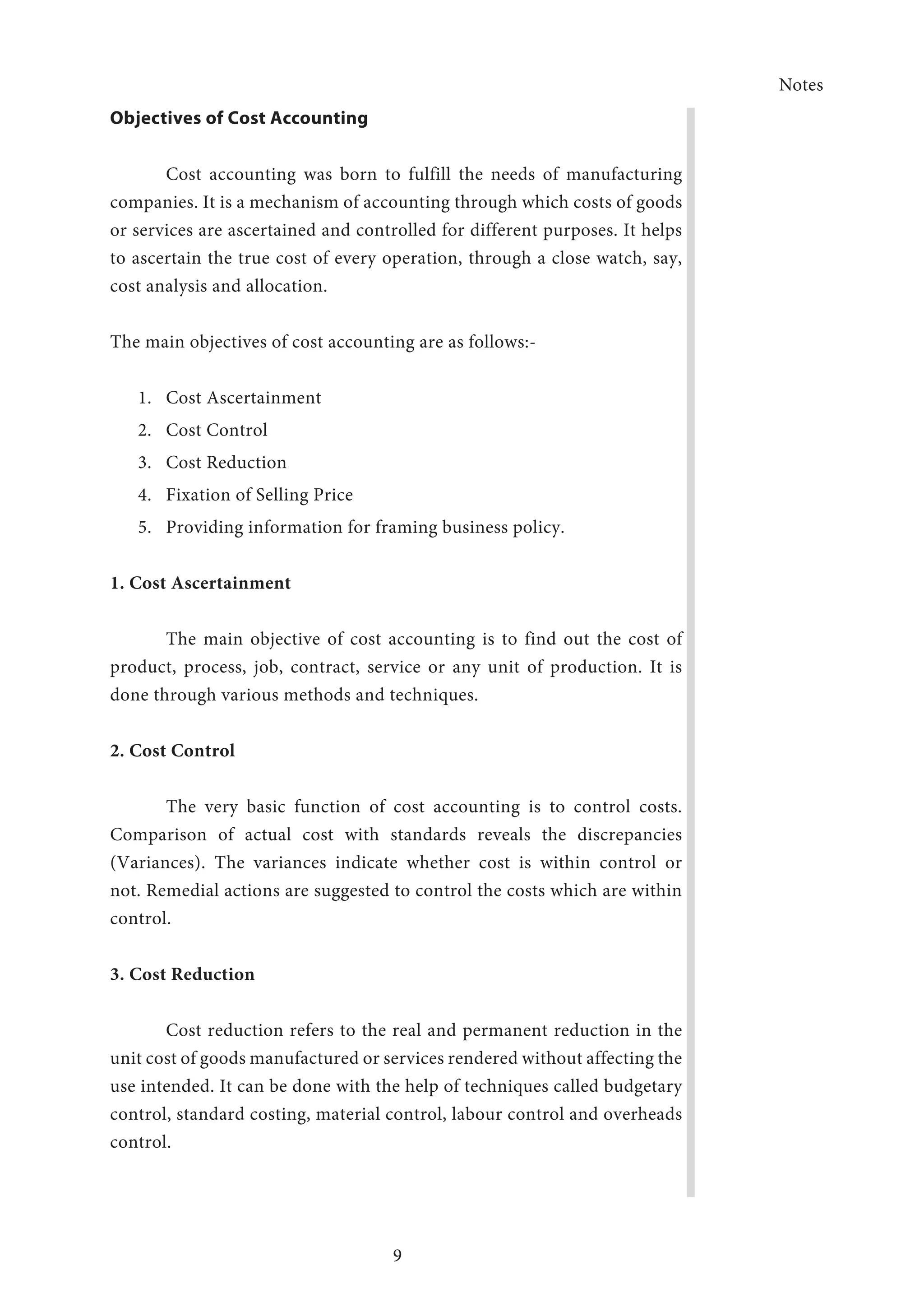 Notes
9
Objectives of Cost Accounting
Cost accounting was born to fulfill the needs of manufacturing
companies. It is a mechanism of accounting through which costs of goods
or services are ascertained and controlled for different purposes. It helps
to ascertain the true cost of every operation, through a close watch, say,
cost analysis and allocation.
The main objectives of cost accounting are as follows:-
1.	 Cost Ascertainment
2.	 Cost Control
3.	 Cost Reduction
4.	 Fixation of Selling Price
5.	 Providing information for framing business policy.
1. Cost Ascertainment
The main objective of cost accounting is to find out the cost of
product, process, job, contract, service or any unit of production. It is
done through various methods and techniques.
2. Cost Control
The very basic function of cost accounting is to control costs.
Comparison of actual cost with standards reveals the discrepancies
(Variances). The variances indicate whether cost is within control or
not. Remedial actions are suggested to control the costs which are within
control.
3. Cost Reduction
Cost reduction refers to the real and permanent reduction in the
unit cost of goods manufactured or services rendered without affecting the
use intended. It can be done with the help of techniques called budgetary
control, standard costing, material control, labour control and overheads
control.
 