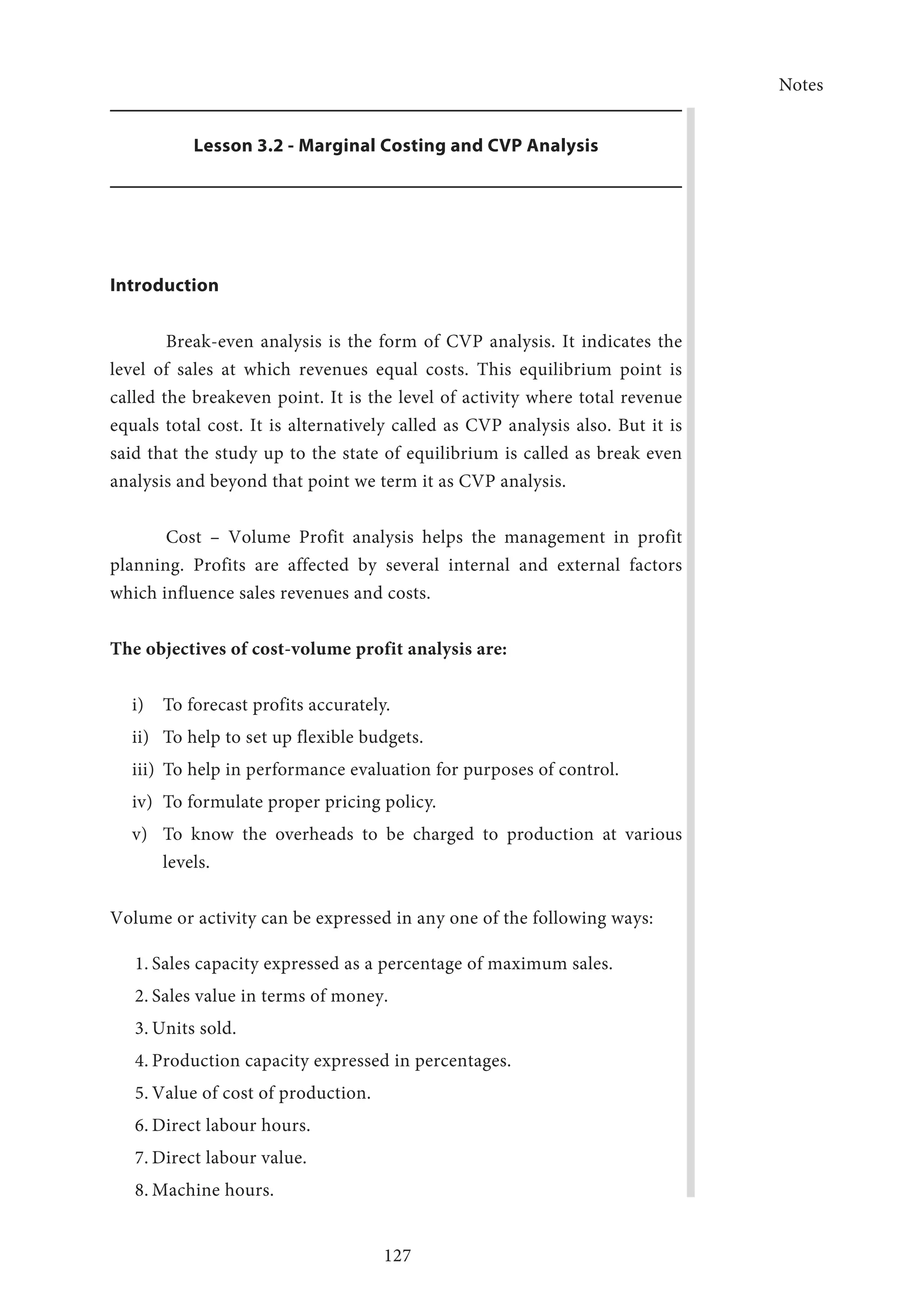 Notes
127
Lesson 3.2 - Marginal Costing and CVP Analysis
Introduction
Break-even analysis is the form of CVP analysis. It indicates the
level of sales at which revenues equal costs. This equilibrium point is
called the breakeven point. It is the level of activity where total revenue
equals total cost. It is alternatively called as CVP analysis also. But it is
said that the study up to the state of equilibrium is called as break even
analysis and beyond that point we term it as CVP analysis.
Cost – Volume Profit analysis helps the management in profit
planning. Profits are affected by several internal and external factors
which influence sales revenues and costs.
The objectives of cost-volume profit analysis are:
i)	 To forecast profits accurately.
ii)	 To help to set up flexible budgets.
iii)	 To help in performance evaluation for purposes of control.
iv)	 To formulate proper pricing policy.
v)	 To know the overheads to be charged to production at various
levels.
Volume or activity can be expressed in any one of the following ways:
1.	Sales capacity expressed as a percentage of maximum sales.
2.	Sales value in terms of money.
3.	Units sold.
4.	Production capacity expressed in percentages.
5.	Value of cost of production.
6.	Direct labour hours.
7.	Direct labour value.
8.	Machine hours.
 