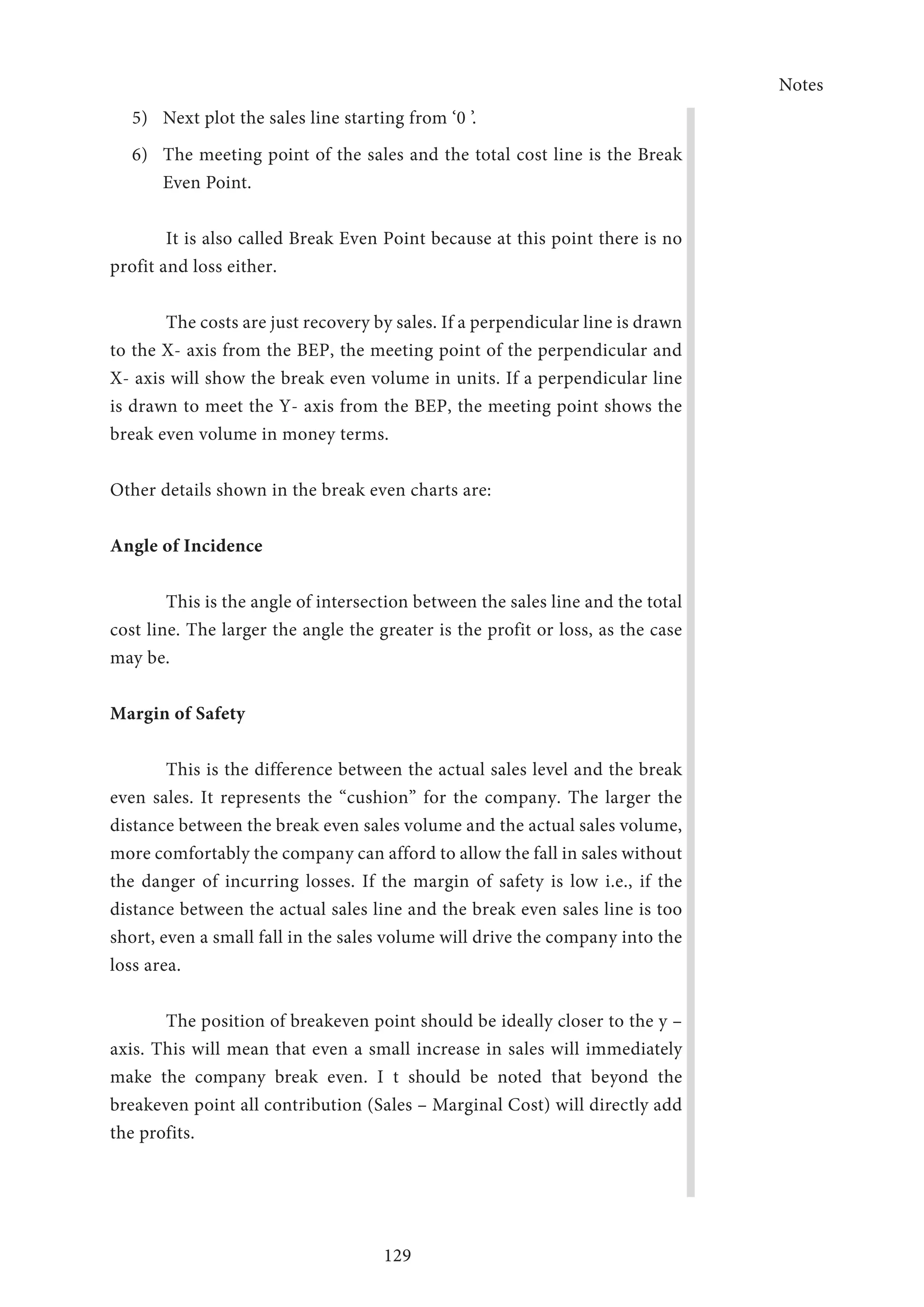 Notes
129
5)	 Next plot the sales line starting from ‘0 ’.
6)	 The meeting point of the sales and the total cost line is the Break
Even Point.
It is also called Break Even Point because at this point there is no
profit and loss either.
The costs are just recovery by sales. If a perpendicular line is drawn
to the X- axis from the BEP, the meeting point of the perpendicular and
X- axis will show the break even volume in units. If a perpendicular line
is drawn to meet the Y- axis from the BEP, the meeting point shows the
break even volume in money terms.
Other details shown in the break even charts are:
Angle of Incidence
This is the angle of intersection between the sales line and the total
cost line. The larger the angle the greater is the profit or loss, as the case
may be.
Margin of Safety
This is the difference between the actual sales level and the break
even sales. It represents the “cushion” for the company. The larger the
distance between the break even sales volume and the actual sales volume,
more comfortably the company can afford to allow the fall in sales without
the danger of incurring losses. If the margin of safety is low i.e., if the
distance between the actual sales line and the break even sales line is too
short, even a small fall in the sales volume will drive the company into the
loss area.
The position of breakeven point should be ideally closer to the y –
axis. This will mean that even a small increase in sales will immediately
make the company break even. I t should be noted that beyond the
breakeven point all contribution (Sales – Marginal Cost) will directly add
the profits.
 
