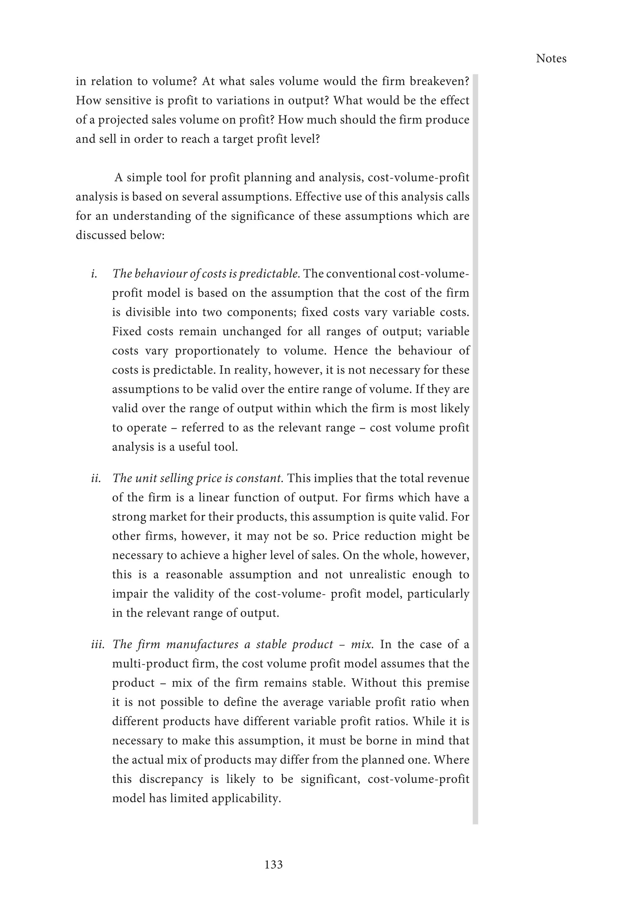 Notes
133
in relation to volume? At what sales volume would the firm breakeven?
How sensitive is profit to variations in output? What would be the effect
of a projected sales volume on profit? How much should the firm produce
and sell in order to reach a target profit level?
	 A simple tool for profit planning and analysis, cost-volume-profit
analysis is based on several assumptions. Effective use of this analysis calls
for an understanding of the significance of these assumptions which are
discussed below:
i.	 The behaviour of costs is predictable. The conventional cost-volume-
profit model is based on the assumption that the cost of the firm
is divisible into two components; fixed costs vary variable costs.
Fixed costs remain unchanged for all ranges of output; variable
costs vary proportionately to volume. Hence the behaviour of
costs is predictable. In reality, however, it is not necessary for these
assumptions to be valid over the entire range of volume. If they are
valid over the range of output within which the firm is most likely
to operate – referred to as the relevant range – cost volume profit
analysis is a useful tool.
ii.	 The unit selling price is constant. This implies that the total revenue
of the firm is a linear function of output. For firms which have a
strong market for their products, this assumption is quite valid. For
other firms, however, it may not be so. Price reduction might be
necessary to achieve a higher level of sales. On the whole, however,
this is a reasonable assumption and not unrealistic enough to
impair the validity of the cost-volume- profit model, particularly
in the relevant range of output.
iii.	The firm manufactures a stable product – mix. In the case of a
multi-product firm, the cost volume profit model assumes that the
product – mix of the firm remains stable. Without this premise
it is not possible to define the average variable profit ratio when
different products have different variable profit ratios. While it is
necessary to make this assumption, it must be borne in mind that
the actual mix of products may differ from the planned one. Where
this discrepancy is likely to be significant, cost-volume-profit
model has limited applicability.
 