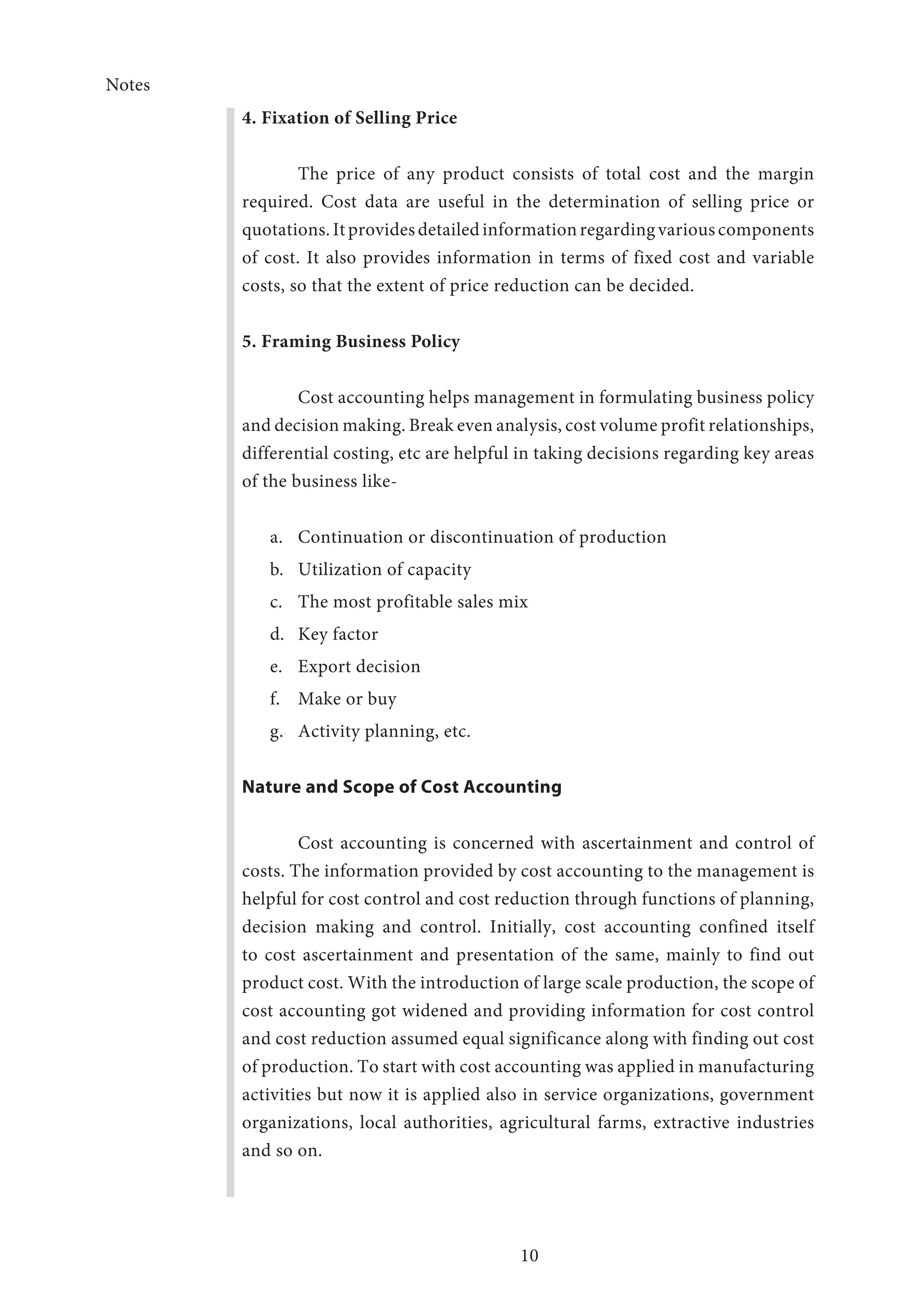 Notes
10
4. Fixation of Selling Price
The price of any product consists of total cost and the margin
required. Cost data are useful in the determination of selling price or
quotations. It provides detailed information regarding various components
of cost. It also provides information in terms of fixed cost and variable
costs, so that the extent of price reduction can be decided.
5. Framing Business Policy
Cost accounting helps management in formulating business policy
and decision making. Break even analysis, cost volume profit relationships,
differential costing, etc are helpful in taking decisions regarding key areas
of the business like-
a.	 Continuation or discontinuation of production
b.	 Utilization of capacity
c.	 The most profitable sales mix
d.	 Key factor
e.	 Export decision
f.	 Make or buy
g.	 Activity planning, etc.
Nature and Scope of Cost Accounting
Cost accounting is concerned with ascertainment and control of
costs. The information provided by cost accounting to the management is
helpful for cost control and cost reduction through functions of planning,
decision making and control. Initially, cost accounting confined itself
to cost ascertainment and presentation of the same, mainly to find out
product cost. With the introduction of large scale production, the scope of
cost accounting got widened and providing information for cost control
and cost reduction assumed equal significance along with finding out cost
of production. To start with cost accounting was applied in manufacturing
activities but now it is applied also in service organizations, government
organizations, local authorities, agricultural farms, extractive industries
and so on.
 