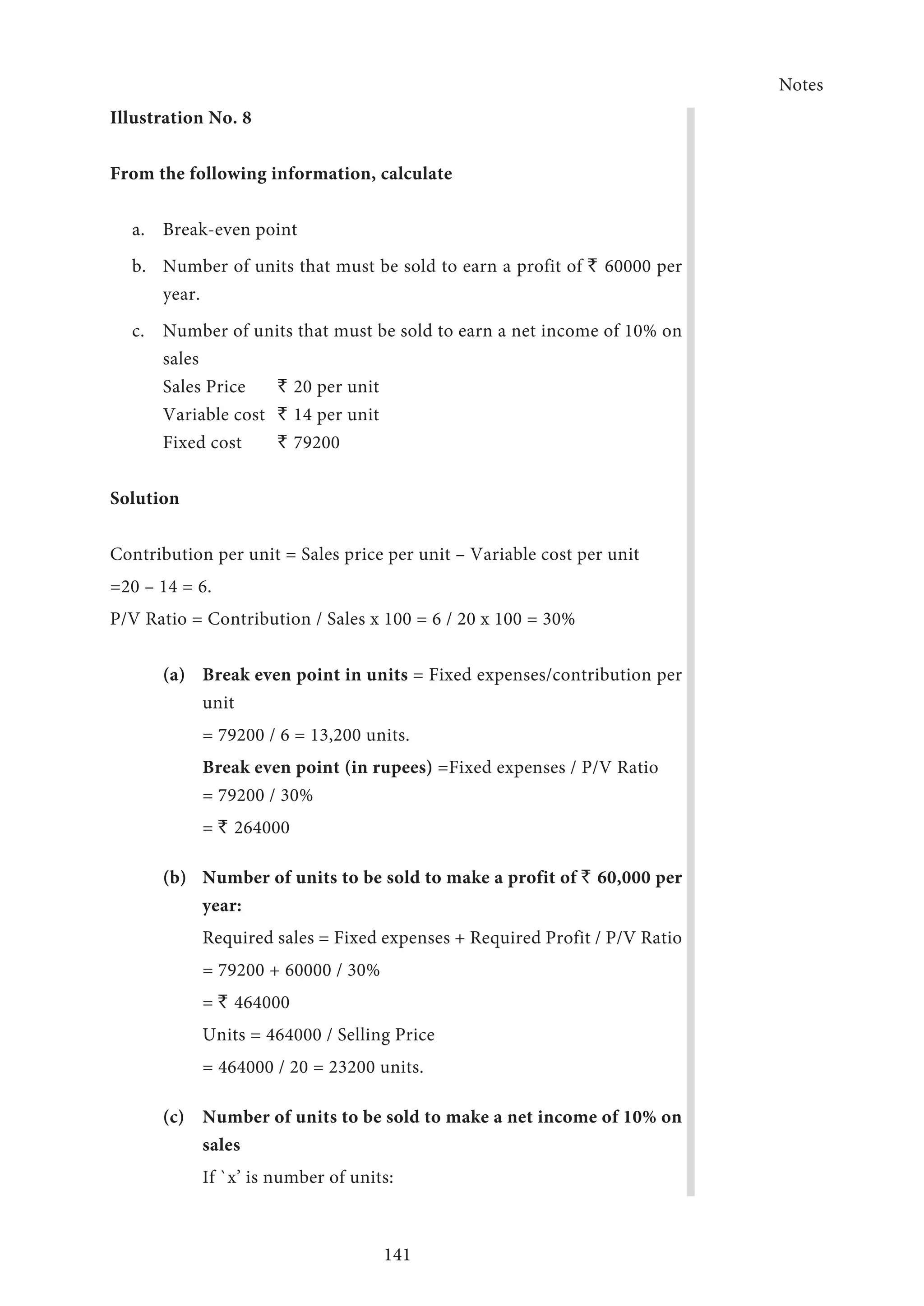 Notes
141
Illustration No. 8
From the following information, calculate
a.	 Break-even point
b.	 Number of units that must be sold to earn a profit of ` 60000 per
year.
c.	 Number of units that must be sold to earn a net income of 10% on
sales
Sales Price	 ` 20 per unit
Variable cost	 ` 14 per unit
Fixed cost	 ` 79200
Solution
Contribution per unit = Sales price per unit – Variable cost per unit
=20 – 14 = 6.
P/V Ratio = Contribution / Sales x 100 = 6 / 20 x 100 = 30%
(a)	Break even point in units = Fixed expenses/contribution per
unit
	 = 79200 / 6 = 13,200 units.
	 Break even point (in rupees) =Fixed expenses / P/V Ratio 		
	 = 79200 / 30%
	= ` 264000
(b)	Number of units to be sold to make a profit of ` 60,000 per
year:
	Required sales = Fixed expenses + Required Profit / P/V Ratio
	 = 79200 + 60000 / 30%
	= ` 464000
	 Units = 464000 / Selling Price
	 = 464000 / 20 = 23200 units.
(c)	Number of units to be sold to make a net income of 10% on
sales
	 If `x’ is number of units:
 