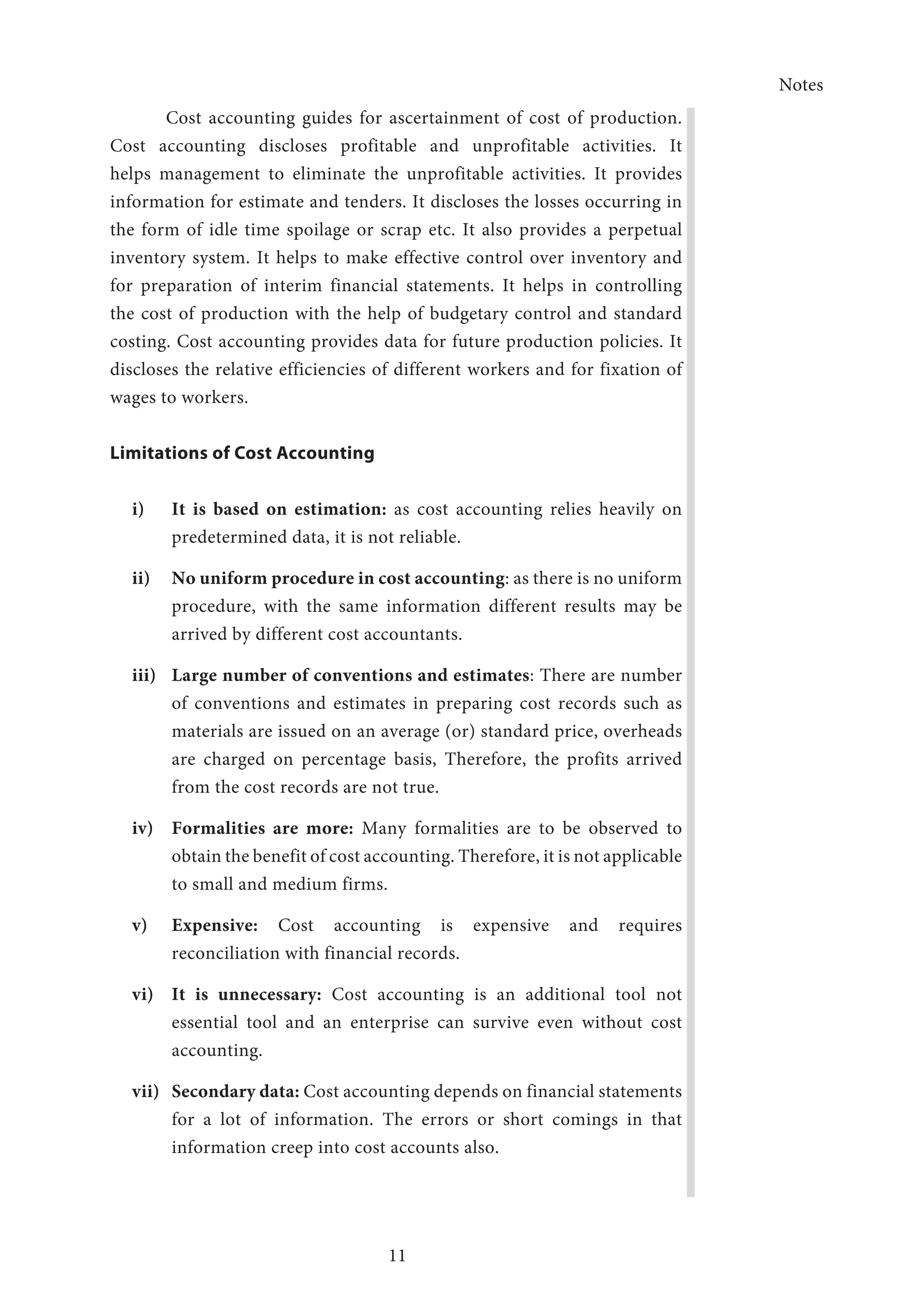Notes
11
Cost accounting guides for ascertainment of cost of production.
Cost accounting discloses profitable and unprofitable activities. It
helps management to eliminate the unprofitable activities. It provides
information for estimate and tenders. It discloses the losses occurring in
the form of idle time spoilage or scrap etc. It also provides a perpetual
inventory system. It helps to make effective control over inventory and
for preparation of interim financial statements. It helps in controlling
the cost of production with the help of budgetary control and standard
costing. Cost accounting provides data for future production policies. It
discloses the relative efficiencies of different workers and for fixation of
wages to workers.
Limitations of Cost Accounting
i)	 It is based on estimation: as cost accounting relies heavily on
predetermined data, it is not reliable.
ii)	 No uniform procedure in cost accounting: as there is no uniform
procedure, with the same information different results may be
arrived by different cost accountants.
iii)	 Large number of conventions and estimates: There are number
of conventions and estimates in preparing cost records such as
materials are issued on an average (or) standard price, overheads
are charged on percentage basis, Therefore, the profits arrived
from the cost records are not true.
iv)	 Formalities are more: Many formalities are to be observed to
obtain the benefit of cost accounting. Therefore, it is not applicable
to small and medium firms.
v)	 Expensive: Cost accounting is expensive and requires
reconciliation with financial records.
vi)	 It is unnecessary: Cost accounting is an additional tool not
essential tool and an enterprise can survive even without cost
accounting.
vii)	 Secondary data: Cost accounting depends on financial statements
for a lot of information. The errors or short comings in that
information creep into cost accounts also.
 