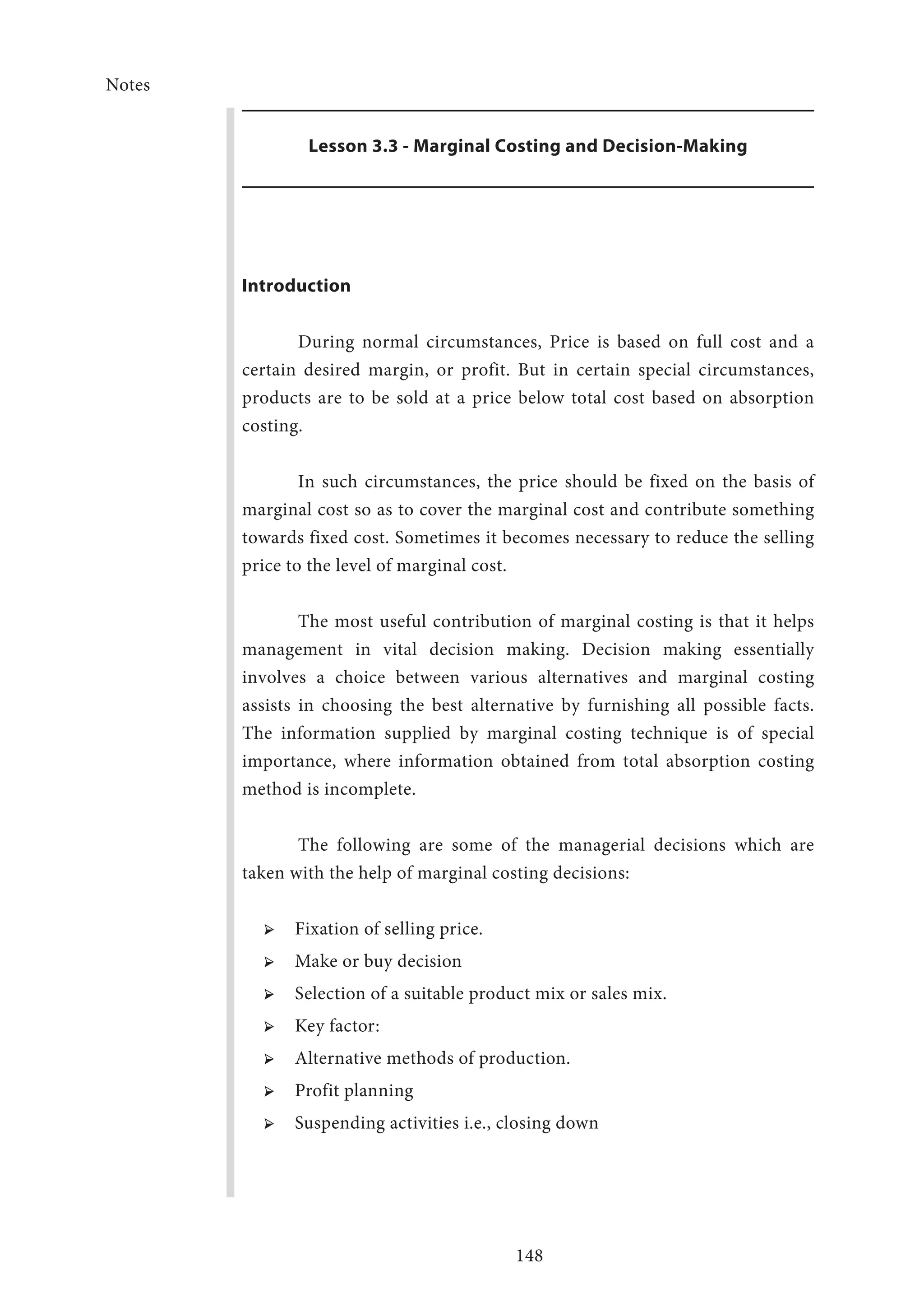 Notes
148
Lesson 3.3 - Marginal Costing and Decision-Making
Introduction
During normal circumstances, Price is based on full cost and a
certain desired margin, or profit. But in certain special circumstances,
products are to be sold at a price below total cost based on absorption
costing.
In such circumstances, the price should be fixed on the basis of
marginal cost so as to cover the marginal cost and contribute something
towards fixed cost. Sometimes it becomes necessary to reduce the selling
price to the level of marginal cost.
The most useful contribution of marginal costing is that it helps
management in vital decision making. Decision making essentially
involves a choice between various alternatives and marginal costing
assists in choosing the best alternative by furnishing all possible facts.
The information supplied by marginal costing technique is of special
importance, where information obtained from total absorption costing
method is incomplete.
The following are some of the managerial decisions which are
taken with the help of marginal costing decisions:
➢ ➢ Fixation of selling price.
➢ ➢ Make or buy decision
➢ ➢ Selection of a suitable product mix or sales mix.
➢ ➢ Key factor:
➢ ➢ Alternative methods of production.
➢ ➢ Profit planning
➢ ➢ Suspending activities i.e., closing down
 