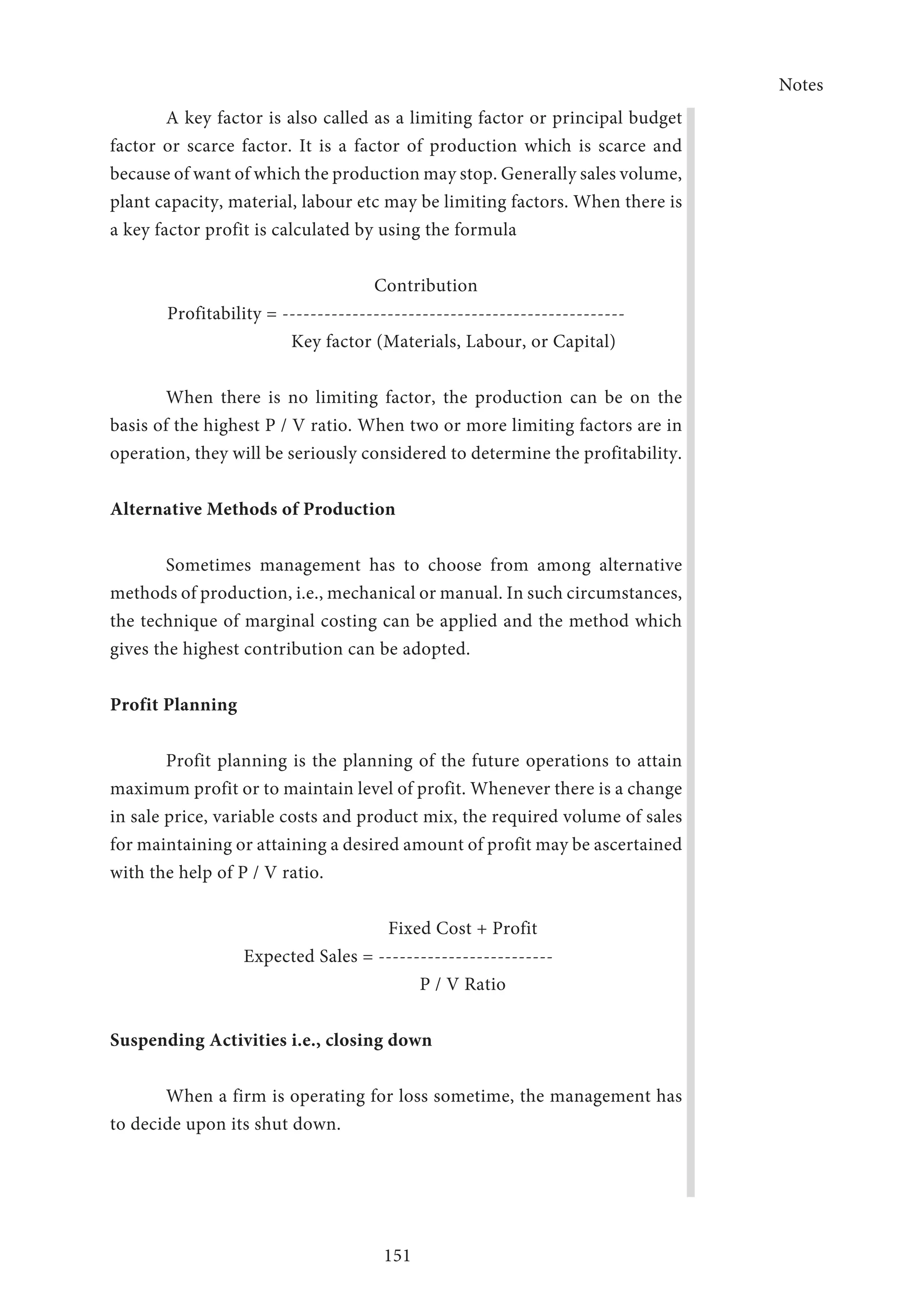 Notes
151
A key factor is also called as a limiting factor or principal budget
factor or scarce factor. It is a factor of production which is scarce and
because of want of which the production may stop. Generally sales volume,
plant capacity, material, labour etc may be limiting factors. When there is
a key factor profit is calculated by using the formula
Contribution
Profitability = -------------------------------------------------
Key factor (Materials, Labour, or Capital)
	 When there is no limiting factor, the production can be on the
basis of the highest P / V ratio. When two or more limiting factors are in
operation, they will be seriously considered to determine the profitability.
Alternative Methods of Production
Sometimes management has to choose from among alternative
methods of production, i.e., mechanical or manual. In such circumstances,
the technique of marginal costing can be applied and the method which
gives the highest contribution can be adopted.
Profit Planning
Profit planning is the planning of the future operations to attain
maximum profit or to maintain level of profit. Whenever there is a change
in sale price, variable costs and product mix, the required volume of sales
for maintaining or attaining a desired amount of profit may be ascertained
with the help of P / V ratio.
Fixed Cost + Profit
Expected Sales = -------------------------
P / V Ratio
Suspending Activities i.e., closing down
	 When a firm is operating for loss sometime, the management has
to decide upon its shut down.
 
