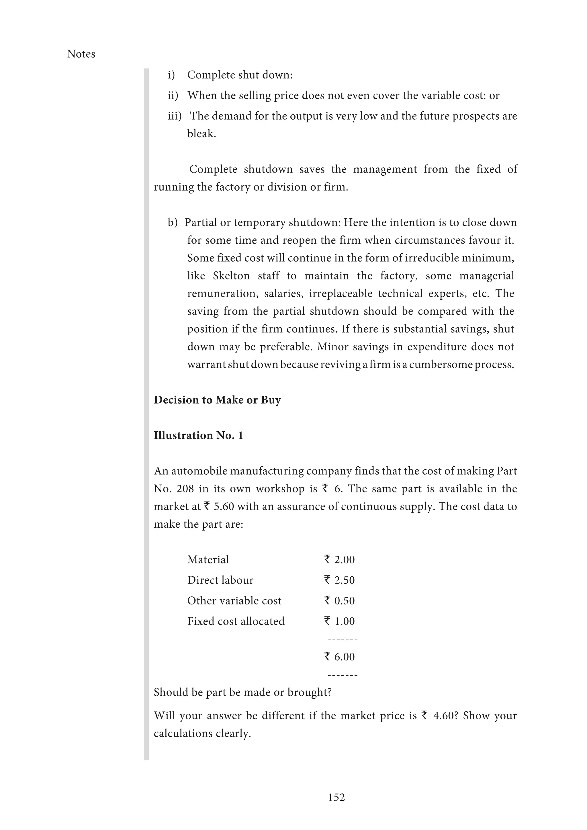 Notes
152
i)	 Complete shut down:
ii)	 When the selling price does not even cover the variable cost: or
iii)	 The demand for the output is very low and the future prospects are
bleak.
Complete shutdown saves the management from the fixed of
running the factory or division or firm.
b) Partial or temporary shutdown: Here the intention is to close down
for some time and reopen the firm when circumstances favour it.
Some fixed cost will continue in the form of irreducible minimum,
like Skelton staff to maintain the factory, some managerial
remuneration, salaries, irreplaceable technical experts, etc. The
saving from the partial shutdown should be compared with the
position if the firm continues. If there is substantial savings, shut
down may be preferable. Minor savings in expenditure does not
warrantshutdownbecauserevivingafirmisacumbersomeprocess.
Decision to Make or Buy
Illustration No. 1
An automobile manufacturing company finds that the cost of making Part
No. 208 in its own workshop is ` 6. The same part is available in the
market at ` 5.60 with an assurance of continuous supply. The cost data to
make the part are:
Material	 ` 2.00
Direct labour	 ` 2.50
Other variable cost 	 ` 0.50
Fixed cost allocated 	 ` 1.00
	 -------
	 ` 6.00
	 -------
Should be part be made or brought?
Will your answer be different if the market price is ` 4.60? Show your
calculations clearly.
 