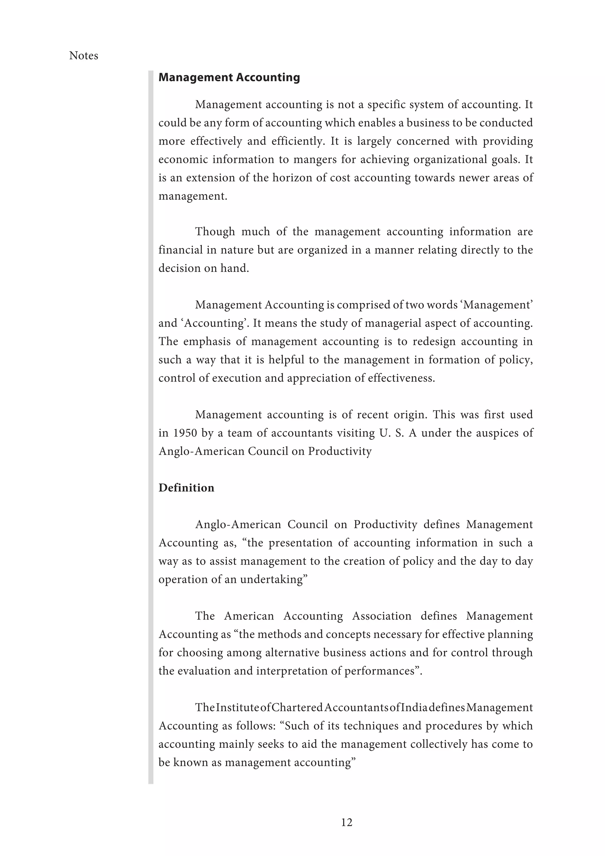 Notes
12
Management Accounting
Management accounting is not a specific system of accounting. It
could be any form of accounting which enables a business to be conducted
more effectively and efficiently. It is largely concerned with providing
economic information to mangers for achieving organizational goals. It
is an extension of the horizon of cost accounting towards newer areas of
management.
Though much of the management accounting information are
financial in nature but are organized in a manner relating directly to the
decision on hand.
Management Accounting is comprised of two words ‘Management’
and ‘Accounting’. It means the study of managerial aspect of accounting.
The emphasis of management accounting is to redesign accounting in
such a way that it is helpful to the management in formation of policy,
control of execution and appreciation of effectiveness.
Management accounting is of recent origin. This was first used
in 1950 by a team of accountants visiting U. S. A under the auspices of
Anglo-American Council on Productivity
Definition
Anglo-American Council on Productivity defines Management
Accounting as, “the presentation of accounting information in such a
way as to assist management to the creation of policy and the day to day
operation of an undertaking”
The American Accounting Association defines Management
Accounting as “the methods and concepts necessary for effective planning
for choosing among alternative business actions and for control through
the evaluation and interpretation of performances”.
TheInstituteofCharteredAccountantsofIndiadefinesManagement
Accounting as follows: “Such of its techniques and procedures by which
accounting mainly seeks to aid the management collectively has come to
be known as management accounting”
 