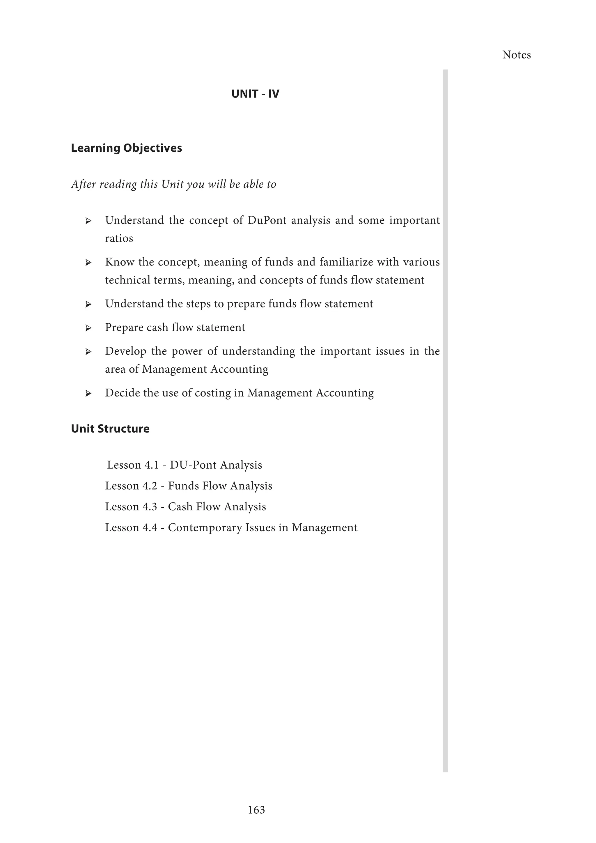 Notes
163
UNIT - IV
Learning Objectives
After reading this Unit you will be able to
➢ ➢ Understand the concept of DuPont analysis and some important
ratios
➢ ➢ Know the concept, meaning of funds and familiarize with various
technical terms, meaning, and concepts of funds flow statement
➢ ➢ Understand the steps to prepare funds flow statement
➢ ➢ Prepare cash flow statement
➢ ➢ Develop the power of understanding the important issues in the
area of Management Accounting
➢ ➢ Decide the use of costing in Management Accounting
Unit Structure
Lesson 4.1 - DU-Pont Analysis
Lesson 4.2 - Funds Flow Analysis
Lesson 4.3 - Cash Flow Analysis
Lesson 4.4 - Contemporary Issues in Management
 