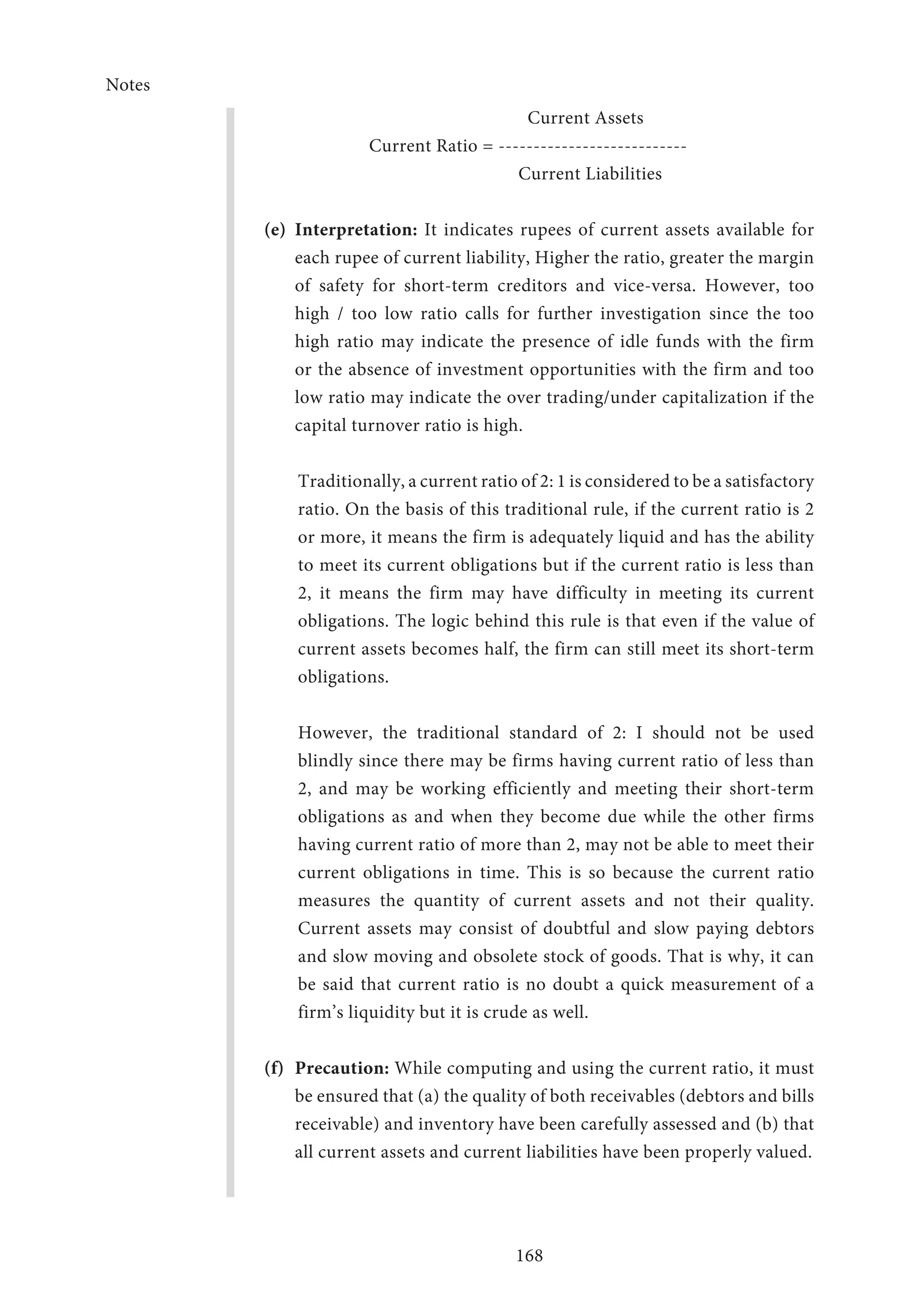 Notes
168
Current Assets
Current Ratio = ---------------------------
Current Liabilities
(e)	Interpretation: It indicates rupees of current assets available for
each rupee of current liability, Higher the ratio, greater the margin
of safety for short-term creditors and vice-versa. However, too
high / too low ratio calls for further investigation since the too
high ratio may indicate the presence of idle funds with the firm
or the absence of investment opportunities with the firm and too
low ratio may indicate the over trading/under capitalization if the
capital turnover ratio is high.
Traditionally, a current ratio of 2: 1 is considered to be a satisfactory
ratio. On the basis of this traditional rule, if the current ratio is 2
or more, it means the firm is adequately liquid and has the ability
to meet its current obligations but if the current ratio is less than
2, it means the firm may have difficulty in meeting its current
obligations. The logic behind this rule is that even if the value of
current assets becomes half, the firm can still meet its short-term
obligations.
However, the traditional standard of 2: I should not be used
blindly since there may be firms having current ratio of less than
2, and may be working efficiently and meeting their short-term
obligations as and when they become due while the other firms
having current ratio of more than 2, may not be able to meet their
current obligations in time. This is so because the current ratio
measures the quantity of current assets and not their quality.
Current assets may consist of doubtful and slow paying debtors
and slow moving and obsolete stock of goods. That is why, it can
be said that current ratio is no doubt a quick measurement of a
firm’s liquidity but it is crude as well.
(f)	Precaution: While computing and using the current ratio, it must
be ensured that (a) the quality of both receivables (debtors and bills
receivable) and inventory have been carefully assessed and (b) that
all current assets and current liabilities have been properly valued.
 