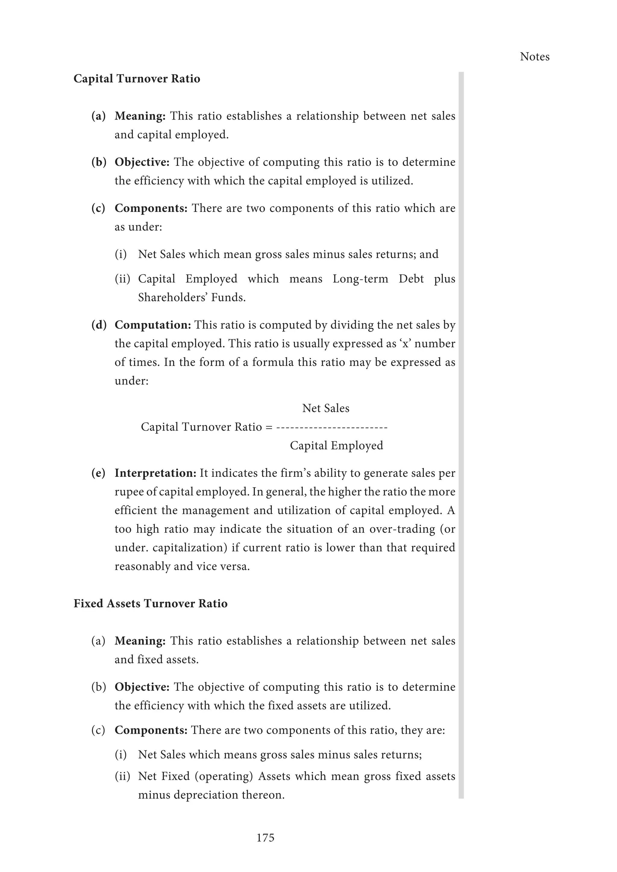 Notes
175
Capital Turnover Ratio
(a)	Meaning: This ratio establishes a relationship between net sales
and capital em­ployed.
(b)	Objective: The objective of computing this ratio is to determine
the efficiency with which the capital employed is utilized.
(c)	Components: There are two components of this ratio which are
as under:
(i)	 Net Sales which mean gross sales minus sales returns; and
(ii)	Capital Employed which means Long-term Debt plus
Shareholders’ Funds.
(d)	Computation: This ratio is computed by dividing the net sales by
the capital employed. This ratio is usually expressed as ‘x’ number
of times. In the form of a formula this ratio may be expressed as
under:
Net Sales
Capital Turnover Ratio = ------------------------
Capital Employed
(e)	Interpretation: It indicates the firm’s ability to generate sales per
rupee of capital employed. In general, the higher the ratio the more
efficient the management and utilization of capital employed. A
too high ratio may indicate the situation of an over-trading (or
under. capitalization) if current ratio is lower than that required
reasonably and vice versa.
Fixed Assets Turnover Ratio
(a)	 Meaning: This ratio establishes a relationship between net sales
and fixed assets.
(b)	 Objective: The objective of computing this ratio is to determine
the efficiency with which the fixed assets are utilized.
(c)	 Components: There are two components of this ratio, they are:
(i)	 Net Sales which means gross sales minus sales returns;
(ii)	 Net Fixed (operating) Assets which mean gross fixed assets
minus depreciation thereon.
 