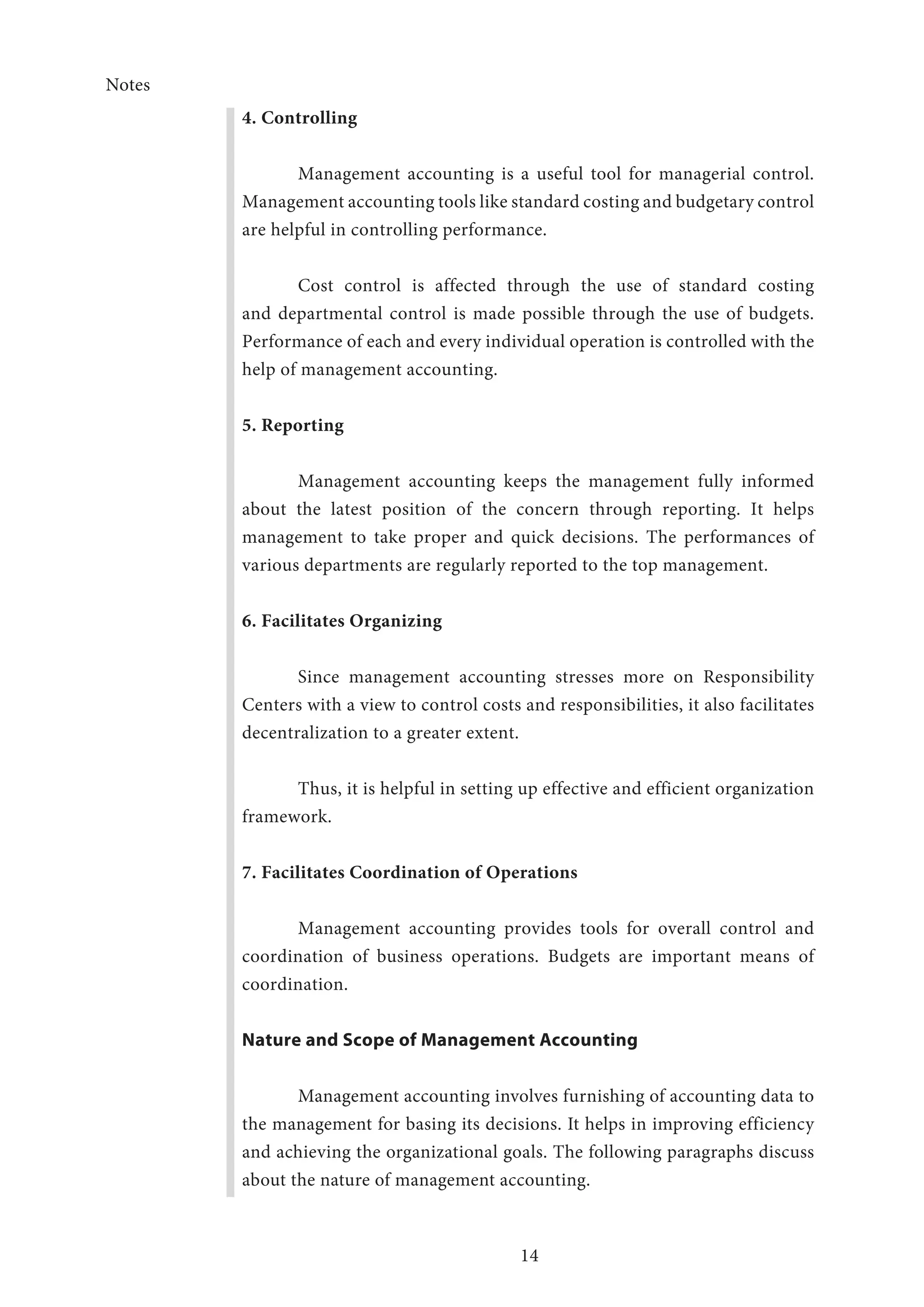 Notes
14
4. Controlling
Management accounting is a useful tool for managerial control.
Management accounting tools like standard costing and budgetary control
are helpful in controlling performance.
Cost control is affected through the use of standard costing
and departmental control is made possible through the use of budgets.
Performance of each and every individual operation is controlled with the
help of management accounting.
5. Reporting
Management accounting keeps the management fully informed
about the latest position of the concern through reporting. It helps
management to take proper and quick decisions. The performances of
various departments are regularly reported to the top management.
6. Facilitates Organizing
Since management accounting stresses more on Responsibility
Centers with a view to control costs and responsibilities, it also facilitates
decentralization to a greater extent.
Thus, it is helpful in setting up effective and efficient organization
framework.
7. Facilitates Coordination of Operations
Management accounting provides tools for overall control and
coordination of business operations. Budgets are important means of
coordination.
Nature and Scope of Management Accounting
Management accounting involves furnishing of accounting data to
the management for basing its decisions. It helps in improving efficiency
and achieving the organizational goals. The following paragraphs discuss
about the nature of management accounting.
 