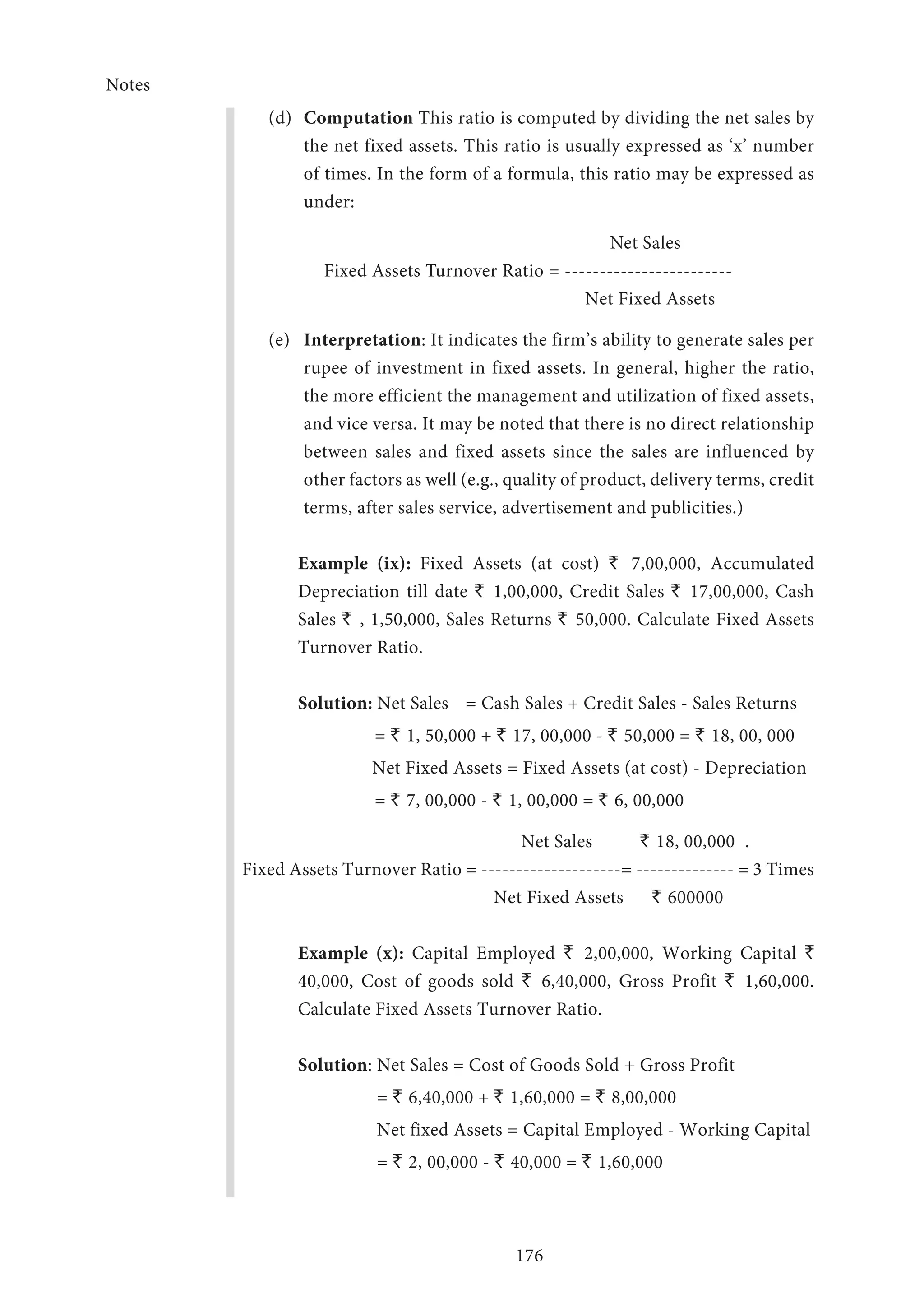 Notes
176
(d)	 Computation This ratio is computed by dividing the net sales by
the net fixed assets. This ratio is usually expressed as ‘x’ number
of times. In the form of a formula, this ratio may be expressed as
under:
Net Sales
Fixed Assets Turnover Ratio = ------------------------
Net Fixed Assets
(e)	 Interpretation: It indicates the firm’s ability to generate sales per
rupee of invest­ment in fixed assets. In general, higher the ratio,
the more efficient the management and utilization of fixed assets,
and vice versa. It may be noted that there is no direct relationship
between sales and fixed assets since the sales are influenced by
other factors as well (e.g., quality of product, delivery terms, credit
terms, after sales service, advertisement and publicities.)
	Example (ix): Fixed Assets (at cost) ` 7,00,000, Accumulated
Depreciation till date ` 1,00,000, Credit Sales ` 17,00,000, Cash
Sales ` , 1,50,000, Sales Returns ` 50,000. Calculate Fixed Assets
Turnover Ratio.
	Solution: Net Sales	 = Cash Sales + Credit Sales - Sales Returns
	= ` 1, 50,000 + ` 17, 00,000 - ` 50,000 = ` 18, 00, 000
		 Net Fixed Assets = Fixed Assets (at cost) - Depreciation
	= ` 7, 00,000 - ` 1, 00,000 = ` 6, 00,000
		 Net Sales	 ` 18, 00,000	 .
Fixed Assets Turnover Ratio = --------------------= -------------- = 3 Times
		 Net Fixed Assets	 ` 600000
	Example (x): Capital Employed ` 2,00,000, Working Capital `
40,000, Cost of goods sold ` 6,40,000, Gross Profit ` 1,60,000.
Calculate Fixed Assets Turnover Ratio.
	 Solution: Net Sales = Cost of Goods Sold + Gross Profit
	 	 = ` 6,40,000 + ` 1,60,000 = ` 8,00,000
		 Net fixed Assets = Capital Employed - Working Capital
		 = ` 2, 00,000 - ` 40,000 = ` 1,60,000	
	
 