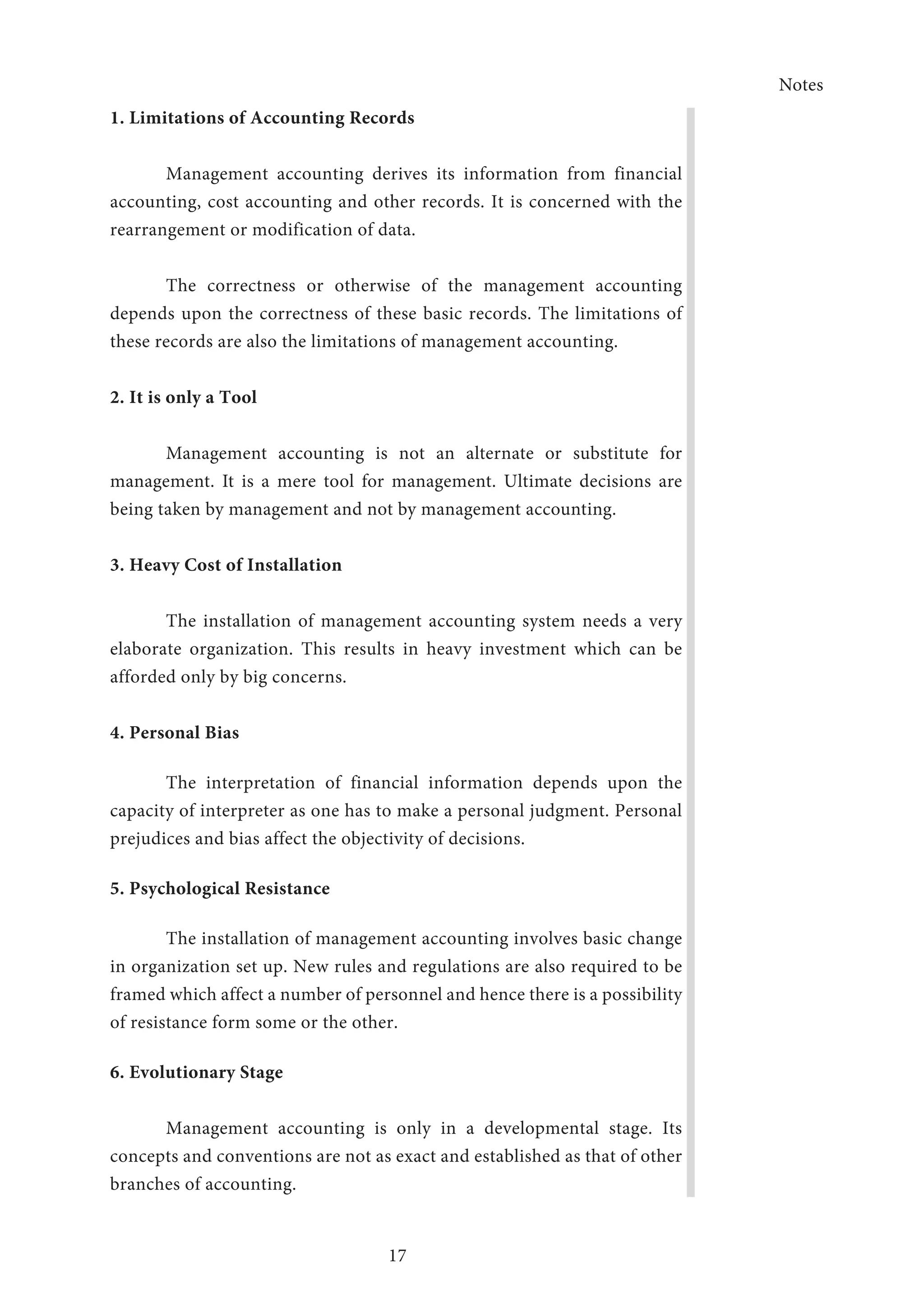 Notes
17
1. Limitations of Accounting Records
Management accounting derives its information from financial
accounting, cost accounting and other records. It is concerned with the
rearrangement or modification of data.
The correctness or otherwise of the management accounting
depends upon the correctness of these basic records. The limitations of
these records are also the limitations of management accounting.
2. It is only a Tool
Management accounting is not an alternate or substitute for
management. It is a mere tool for management. Ultimate decisions are
being taken by management and not by management accounting.
3. Heavy Cost of Installation
The installation of management accounting system needs a very
elaborate organization. This results in heavy investment which can be
afforded only by big concerns.
4. Personal Bias
The interpretation of financial information depends upon the
capacity of interpreter as one has to make a personal judgment. Personal
prejudices and bias affect the objectivity of decisions.
5. Psychological Resistance
The installation of management accounting involves basic change
in organization set up. New rules and regulations are also required to be
framed which affect a number of personnel and hence there is a possibility
of resistance form some or the other.
6. Evolutionary Stage
Management accounting is only in a developmental stage. Its
concepts and conventions are not as exact and established as that of other
branches of accounting.
 