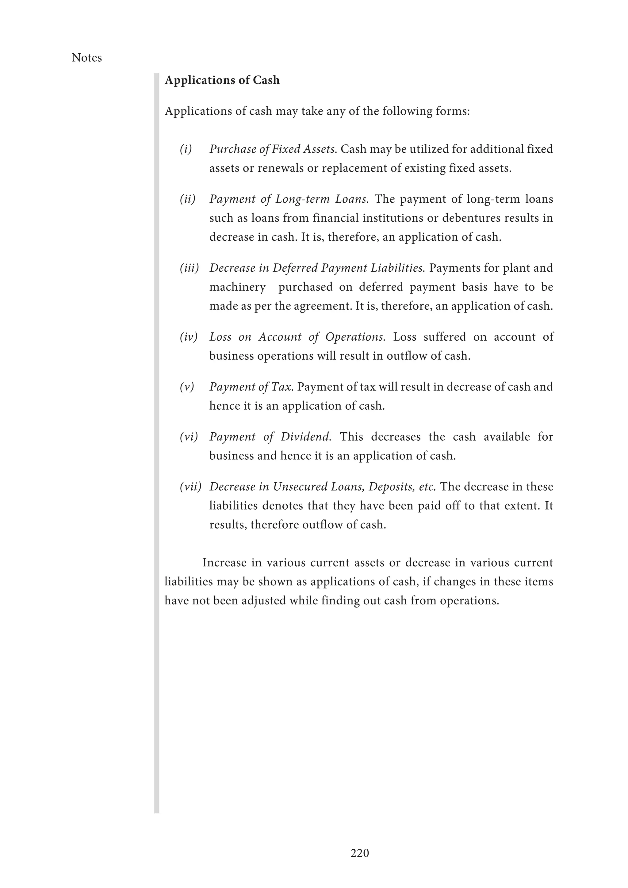 Notes
220
Applications of Cash
Applications of cash may take any of the following forms:
(i)	 Purchase of Fixed Assets. Cash may be utilized for additional fixed
assets or renewals or replacement of existing fixed assets.
(ii)	 Payment of Long-term Loans. The payment of long-term loans
such as loans from financial institutions or debentures results in
decrease in cash. It is, therefore, an application of cash.
(iii)	 Decrease in Deferred Payment Liabilities. Payments for plant and
machinery 	 purchased on deferred payment basis have to be
made as per the agreement. It is, therefore, an application of cash.
(iv)	 Loss on Account of Operations. Loss suffered on account of
business operations will result in outflow of cash.
(v)	 Payment of Tax. Payment of tax will result in decrease of cash and
hence it is an application of cash.
(vi)	 Payment of Dividend. This decreases the cash available for
business and hence it is an application of cash.
(vii)	 Decrease in Unsecured Loans, Deposits, etc. The decrease in these
liabilities denotes that they have been paid off to that extent. It
results, therefore outflow of cash.
Increase in various current assets or decrease in various current
liabilities may be shown as applications of cash, if changes in these items
have not been adjusted while finding out cash from operations.
 