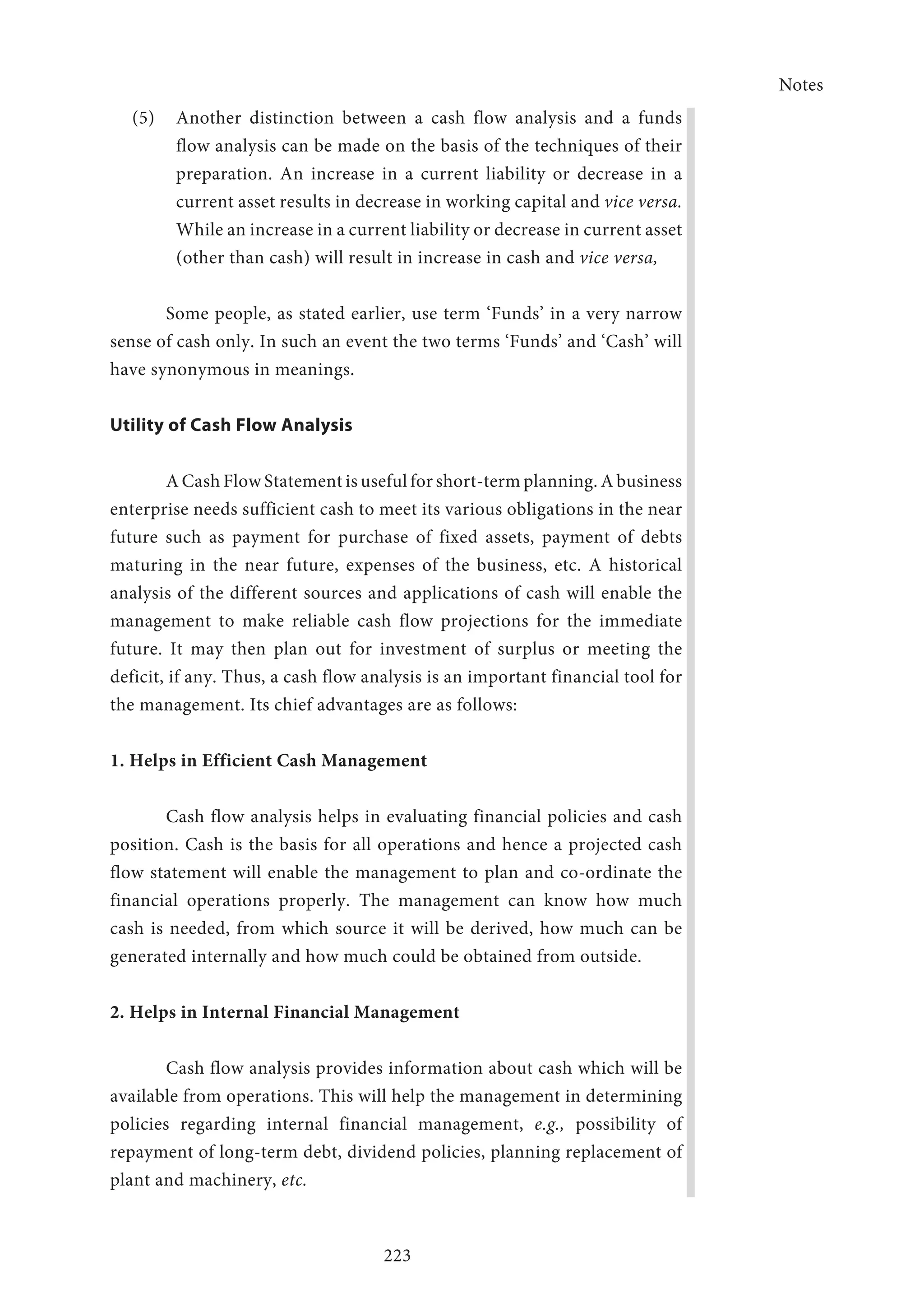 Notes
223
(5) 	 Another distinction between a cash flow analysis and a funds
flow analysis can be made on the basis of the techniques of their
preparation. An increase in a current liability or decrease in a
current asset results in decrease in working capital and vice versa.
While an increase in a current liability or decrease in current asset
(other than cash) will result in increase in cash and vice versa,
Some people, as stated earlier, use term ‘Funds’ in a very narrow
sense of cash only. In such an event the two terms ‘Funds’ and ‘Cash’ will
have synonymous in meanings.
Utility of Cash Flow Analysis
A Cash Flow Statement is useful for short-term planning. A business
enterprise needs sufficient cash to meet its various obligations in the near
future such as payment for purchase of fixed assets, payment of debts
maturing in the near future, expenses of the business, etc. A historical
analysis of the different sources and applications of cash will enable the
management to make reliable cash flow projections for the immediate
future. It may then plan out for investment of surplus or meeting the
deficit, if any. Thus, a cash flow analysis is an important financial tool for
the management. Its chief advantages are as follows:
1. Helps in Efficient Cash Management
Cash flow analysis helps in evaluating financial policies and cash
position. Cash is the basis for all operations and hence a projected cash
flow statement will enable the management to plan and co-ordinate the
financial operations properly. The management can know how much
cash is needed, from which source it will be derived, how much can be
generated internally and how much could be obtained from outside.
2. Helps in Internal Financial Management
Cash flow analysis provides information about cash which will be
available from operations. This will help the management in determining
policies regarding internal financial management, e.g., possibility of
repayment of long-term debt, dividend policies, planning replacement of
plant and machinery, etc.
 